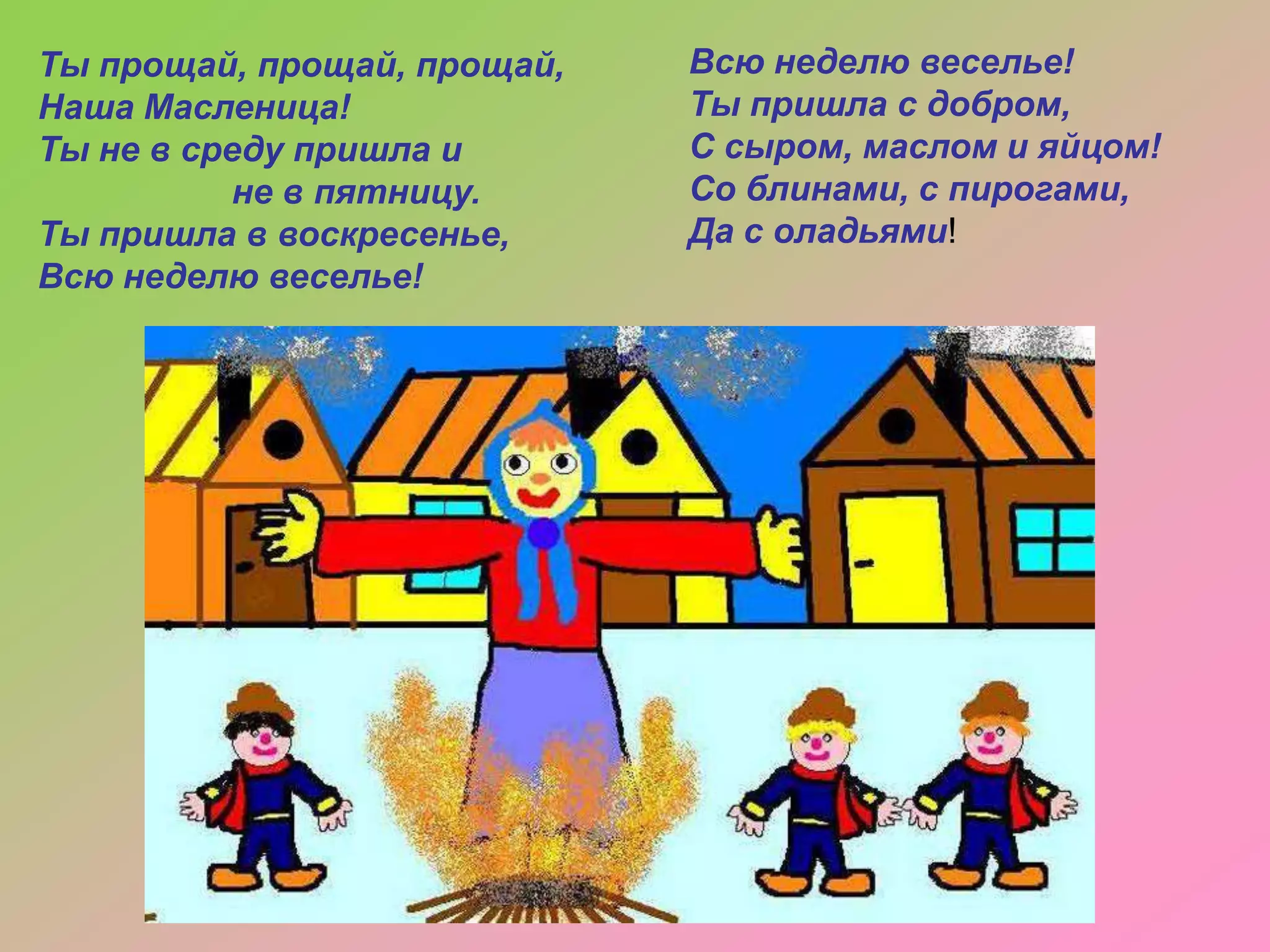 Ты прощай, прощай, прощай,
Наша Масленица!
Ты не в среду пришла и
не в пятницу.
Ты пришла в воскресенье,
Всю неделю веселье!

Всю неделю веселье!
Ты пришла с добром,
С сыром, маслом и яйцом!
Со блинами, с пирогами,
Да с оладьями!

 