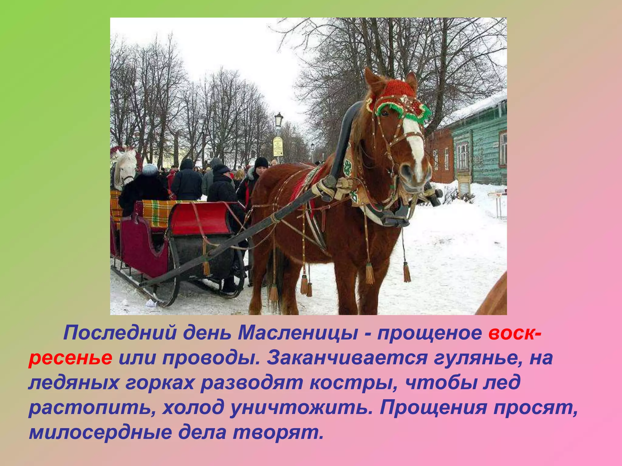 Последний день Масленицы - прощеное воскресенье или проводы. Заканчивается гулянье, на
ледяных горках разводят костры, чтобы лед
растопить, холод уничтожить. Прощения просят,
милосердные дела творят.

 