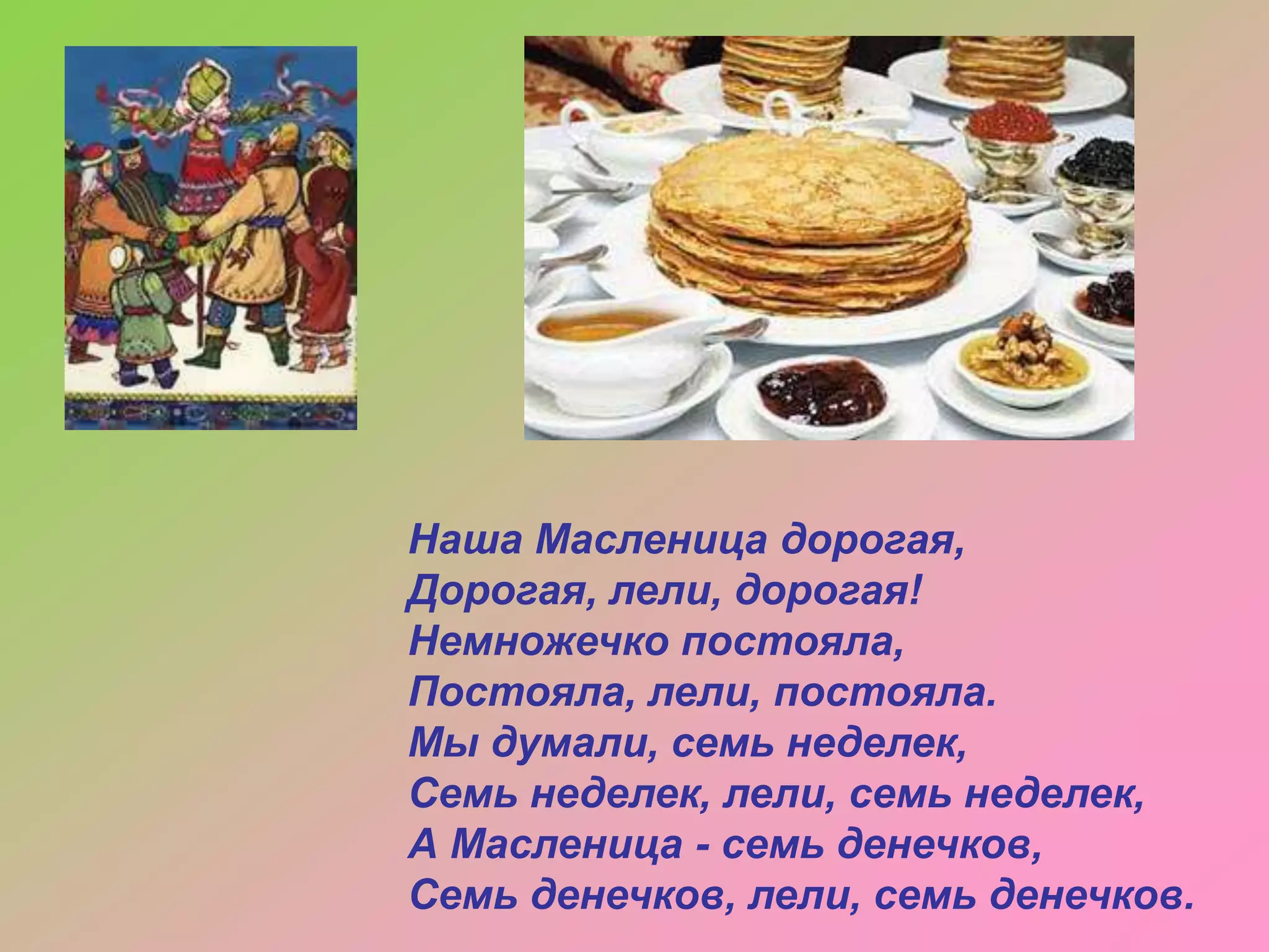 Наша Масленица дорогая,
Дорогая, лели, дорогая!
Немножечко постояла,
Постояла, лели, постояла.
Мы думали, семь неделек,
Семь неделек, лели, семь неделек,
А Масленица - семь денечков,
Семь денечков, лели, семь денечков.

 