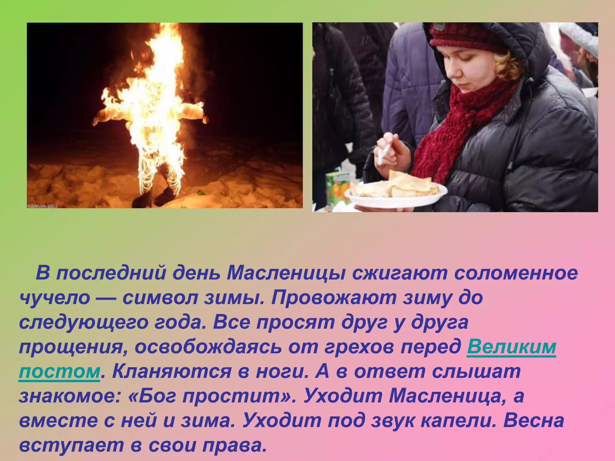 В последний день Масленицы сжигают соломенное
чучело — символ зимы. Провожают зиму до
следующего года. Все просят друг у друга
прощения, освобождаясь от грехов перед Великим
постом. Кланяются в ноги. А в ответ слышат
знакомое: «Бог простит». Уходит Масленица, а
вместе с ней и зима. Уходит под звук капели. Весна
вступает в свои права.

 