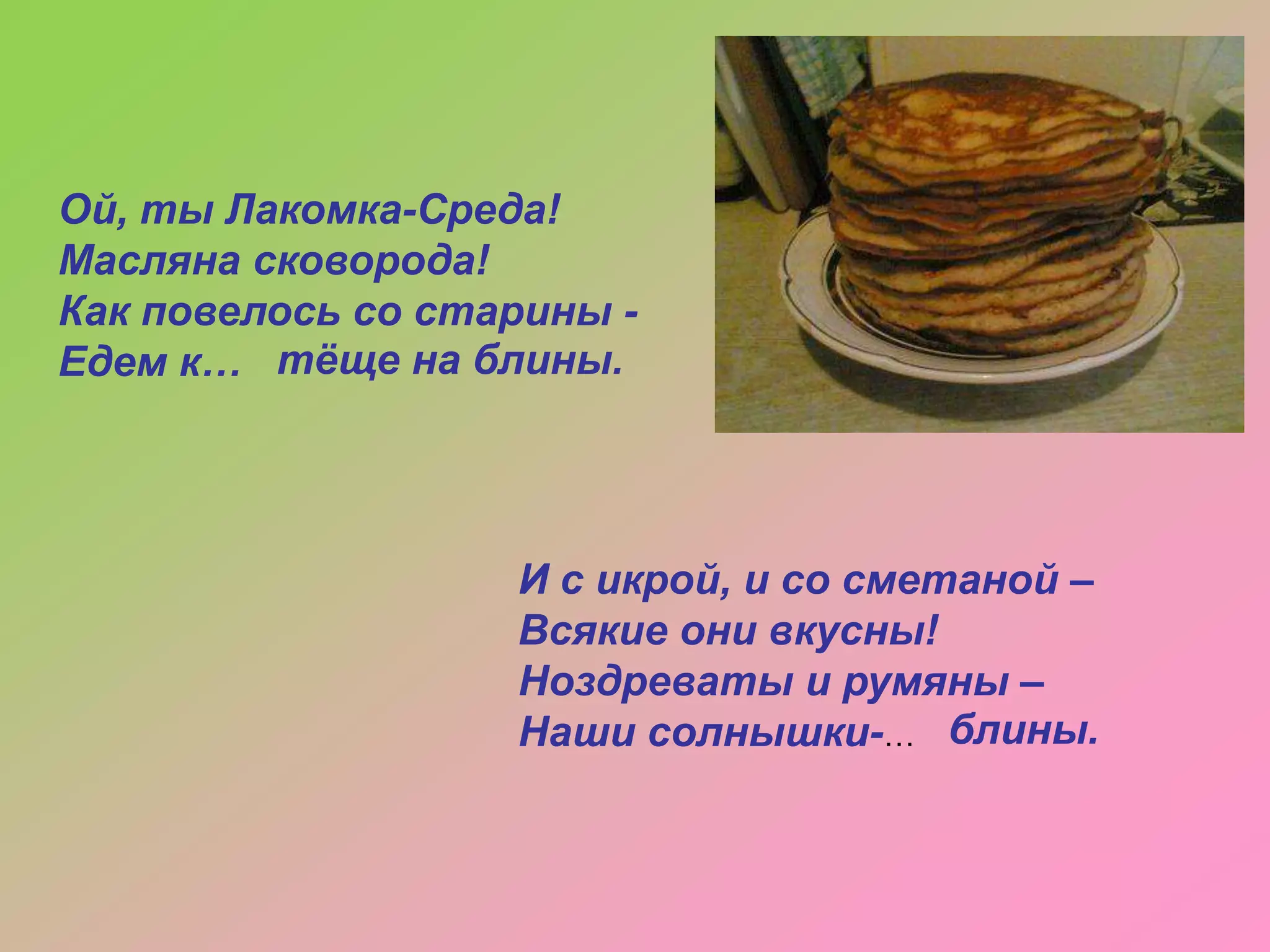 Ой, ты Лакомка-Среда!
Масляна сковорода!
Как повелось со старины Едем к… тѐще на блины.

И с икрой, и со сметаной –
Всякие они вкусны!
Ноздреваты и румяны –
Наши солнышки-… блины.

 