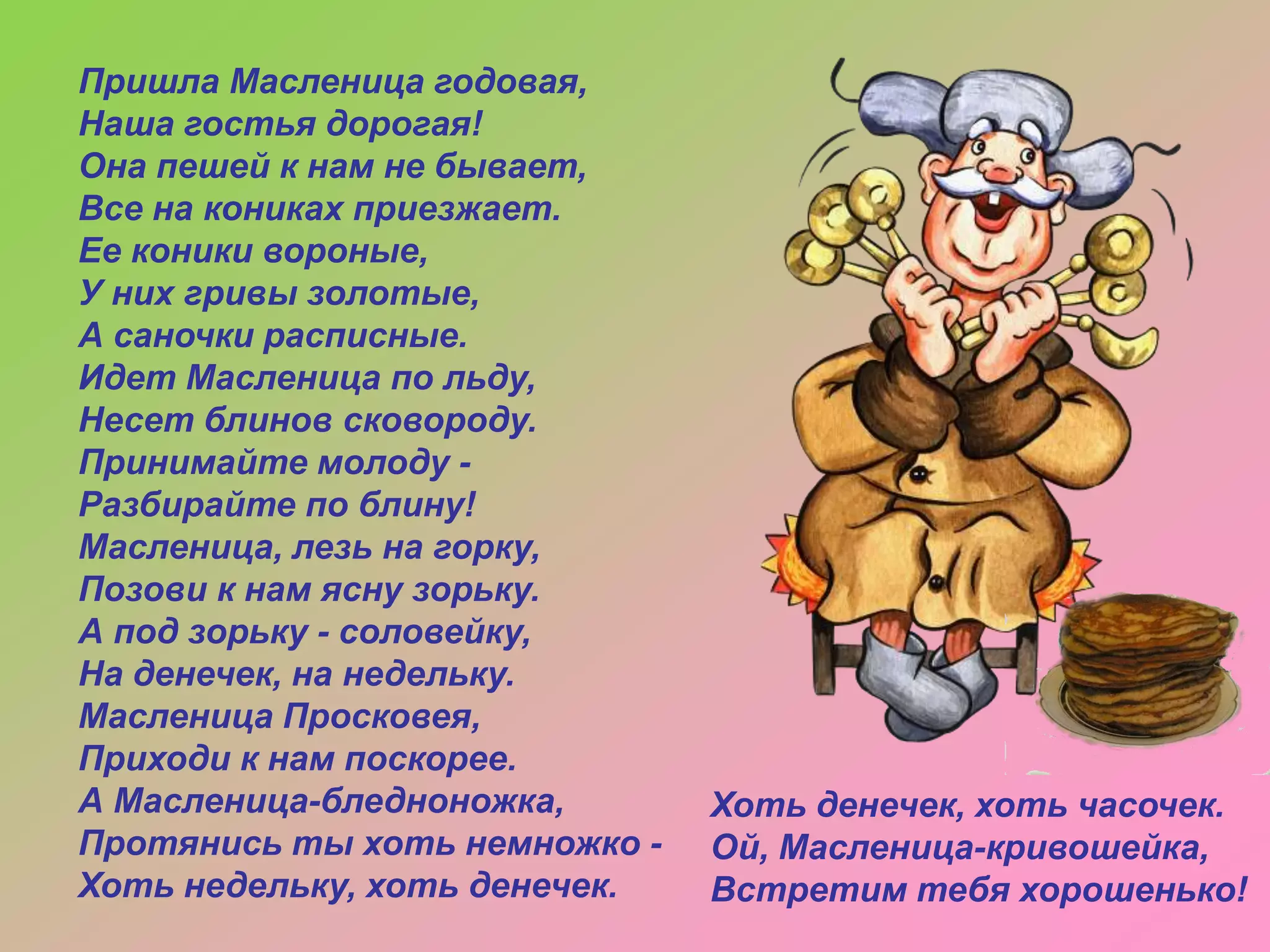 Пришла Масленица годовая,
Наша гостья дорогая!
Она пешей к нам не бывает,
Все на кониках приезжает.
Ее коники вороные,
У них гривы золотые,
А саночки расписные.
Идет Масленица по льду,
Несет блинов сковороду.
Принимайте молоду Разбирайте по блину!
Масленица, лезь на горку,
Позови к нам ясну зорьку.
А под зорьку - соловейку,
На денечек, на недельку.
Масленица Просковея,
Приходи к нам поскорее.
А Масленица-бледноножка,
Протянись ты хоть немножко Хоть недельку, хоть денечек.

Хоть денечек, хоть часочек.
Ой, Масленица-кривошейка,
Встретим тебя хорошенько!

 