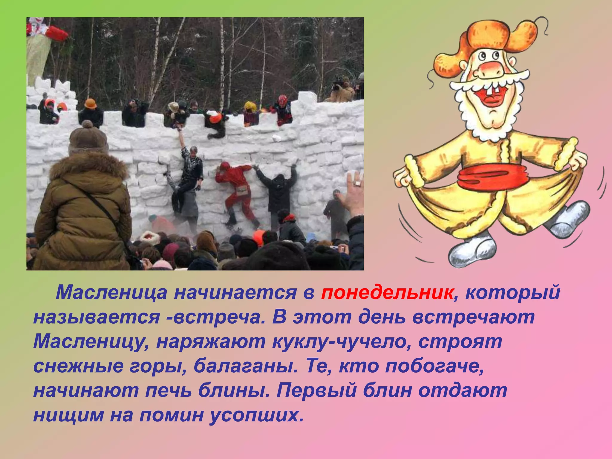 Масленица начинается в понедельник, который
называется -встреча. В этот день встречают
Масленицу, наряжают куклу-чучело, строят
снежные горы, балаганы. Те, кто побогаче,
начинают печь блины. Первый блин отдают
нищим на помин усопших.

 