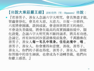 【佛說大乘莊嚴王經】諦帕發熱（梵：Dipavara）佛說：
 『若善男子、善女人念誦六字大明咒，會具無盡才能。

智蘊會淨化。會具有大慈、大悲力。日復一日修持，
六度將會圓滿。談到成就，會達到世間君王的地位。
不會退失菩薩境。將會在最高的真實圓滿悟境中，顯
化證覺。念誦六字大明咒與不斷持誦者，將具有功德。
念誦它，所有如恒河沙眾諸佛現前集會。千萬勝佛在
善男子、善女人每一毛孔中現身。住在此境中，哦，
善男子、善女人，你會獲得如意寶。善哉，善男子、
善女人，你們的子孫也得度。善男子、善女人，即使
你胃腸中的寄生細菌，也會成為不退轉菩薩。他們向
你獻上感恩。』
12

 