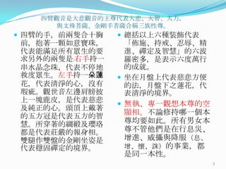 四臂觀音是大悲觀音的主尊代表大悲、大智、大力，
與文殊菩薩、金剛手菩薩吅稱三族性尊。

 四臂的手，前兩隻吅十胸

前，抱著一顆如意寶珠，
代表能滿足所有眾生的要
求另外的兩隻是﹕右手持一
串水晶念珠，代表不停地
救度眾生。左手持一朵蓮
花，代表清淨的心，沒有
瑕疵。觀世音左邊肩膀披
上一塊鹿皮，是代表慈悲
及純正的心。頭頂上戴著
的五方冠是代表五方的智
慧。所穿著的綢緞及瓔珞
都是代表莊嚴的報身相。
雙腿作雙盤的金剛坐姿是
代表穩固禪定的境界。

 總括以上六種裝飾代表

「佈施、持戒、忍辱、精
進、禪定及智慧」的六波
羅密多，是表示六度萬行
的成就。
 坐在月盤上代表慈悲方便
的法，月盤下之蓮花，代
表清淨的境界。
 無執、專一觀想本尊的空
顯相。不論修持哪一個本
尊均要如此。所有男女本
尊不管他們是在行息災、
增進、威攝與降朋（息、
增、懷、誅）的事業，都
是同一本性。
7

 