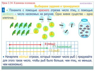 Урок 2.34. Единицы площади.

МАТЕМАТИКА

Выбираем задания и тренируемся
5
4
Покажите с помощью красного отрезка число птиц, с помощью
зелѐного – число насекомых на рисунке. Одно живое существо – одна
клеточка.

9 (птиц)
1 1 (насекомых)
1 0 (рыб)
Начертите жѐлтый отрезок, который покажет число рыб ( придумайте
для этого такое число, чтобы рыб было больше, чем птиц, но меньше,
чем насекомых).

 