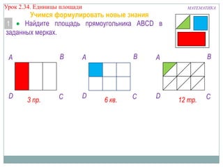 Урок 2.34. Единицы площади

Учимся формулировать новые знания
Найдите площадь прямоугольника ABCD в
1
заданных мерках.

B

A

D

3 пр.

C

D

B

A

6 кв.

A

C

D

МАТЕМАТИКА

B

12 тр.

C

 