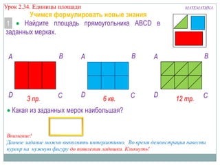 Урок 2.34. Единицы площади

Учимся формулировать новые знания
Найдите площадь прямоугольника ABCD в
1
заданных мерках.

B

A

D

3 пр.

C

D

B

A

6 кв.

A

C

D

МАТЕМАТИКА

B

12 тр.

C

Какая из заданных мерок наибольшая?

Внимание!
Данное задание можно выполнять интерактивно. Во время демонстрации навести
курсор на нужную фигуру до появления ладошки. Кликнуть!

 