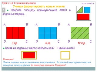 Урок 2.34. Единицы площади

Учимся формулировать новые знания
Найдите площадь прямоугольника ABCD в
1
заданных мерках.

B

A

D

3 пр.

C

D

B

A

6 кв.

A

C

D

МАТЕМАТИКА

B

12 тр.

C

Какая из заданных мерок наибольшая? Наименьшая?

Внимание!
Данное задание можно выполнять интерактивно. Во время демонстрации навести
курсор на нужную фигуру до появления ладошки. Кликнуть!

 