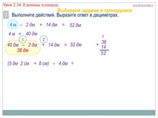 Урок 2.34. Единицы площади.

Выбираем задания и тренируемся
3 Выполните действия. Выразите ответ в дециметрах.
4 м – 2 дм + 14 дм = 52 дм

4 м = 40 дм
1

2

40 дм – 2 дм + 14 дм = 52 дм
38 дм
(5 дм 2 см + 8 см) – 4 дм =

1

+ 38
14
52

МАТЕМАТИКА

 