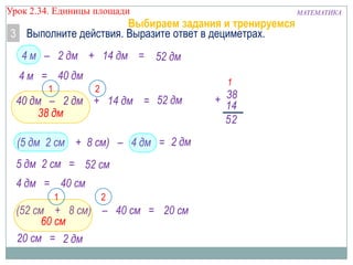 Урок 2.34. Единицы площади

Выбираем задания и тренируемся
3 Выполните действия. Выразите ответ в дециметрах.
4 м – 2 дм + 14 дм = 52 дм

4 м = 40 дм
1

1

2

40 дм – 2 дм + 14 дм = 52 дм
38 дм
(5 дм 2 см + 8 см) – 4 дм = 2 дм
5 дм 2 см = 52 см
4 дм = 40 см
1

2

(52 см + 8 см) – 40 см = 20 см
60 см
20 см = 2 дм

+ 38
14
52

МАТЕМАТИКА

 