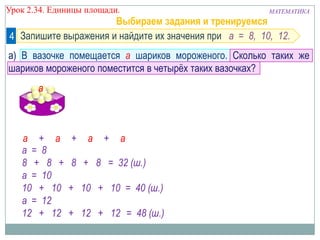 Урок 2.34. Единицы площади.

МАТЕМАТИКА

Выбираем задания и тренируемся
4 Запишите выражения и найдите их значения при а = 8, 10, 12.

а) В вазочке помещается а шариков мороженого. Сколько таких же
шариков мороженого поместится в четырѐх таких вазочках?
а

а + а
а = 8
8 + 8 +
а = 10
10 + 10
а = 12
12 + 12

а

+

а

+

а

8 + 8 = 32 (ш.)
+ 10 + 10 = 40 (ш.)
+ 12 + 12 = 48 (ш.)

а

а

 