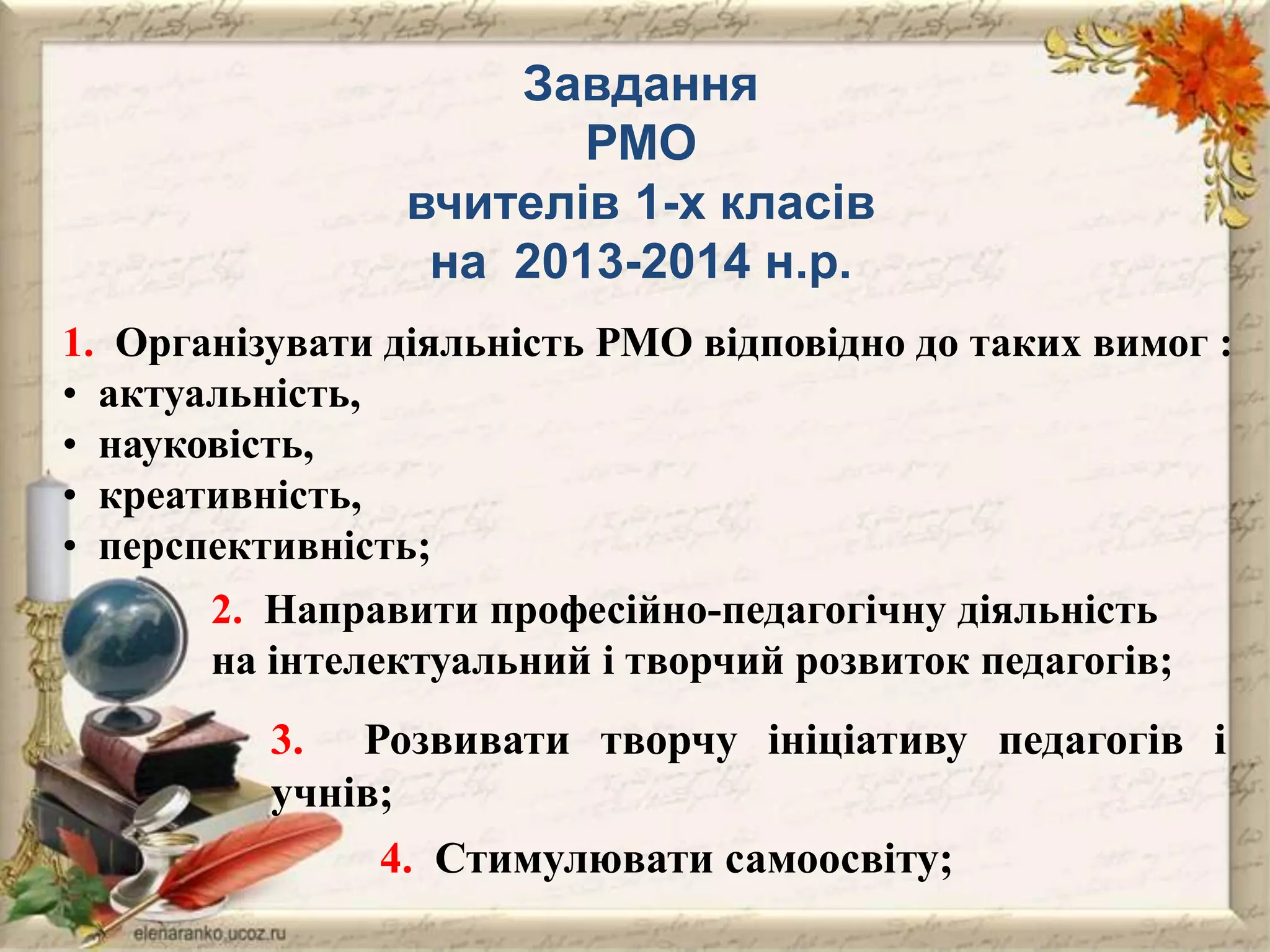 Завдання
РМО
вчителів 1-х класів
на 2013-2014 н.р.
1. Організувати діяльність РМО відповідно до таких вимог :
• актуальність,
• науковість,
• креативність,
• перспективність;
2. Направити професійно-педагогічну діяльність
на інтелектуальний і творчий розвиток педагогів;

3. Розвивати творчу ініціативу педагогів і
учнів;
4. Стимулювати самоосвіту;

 