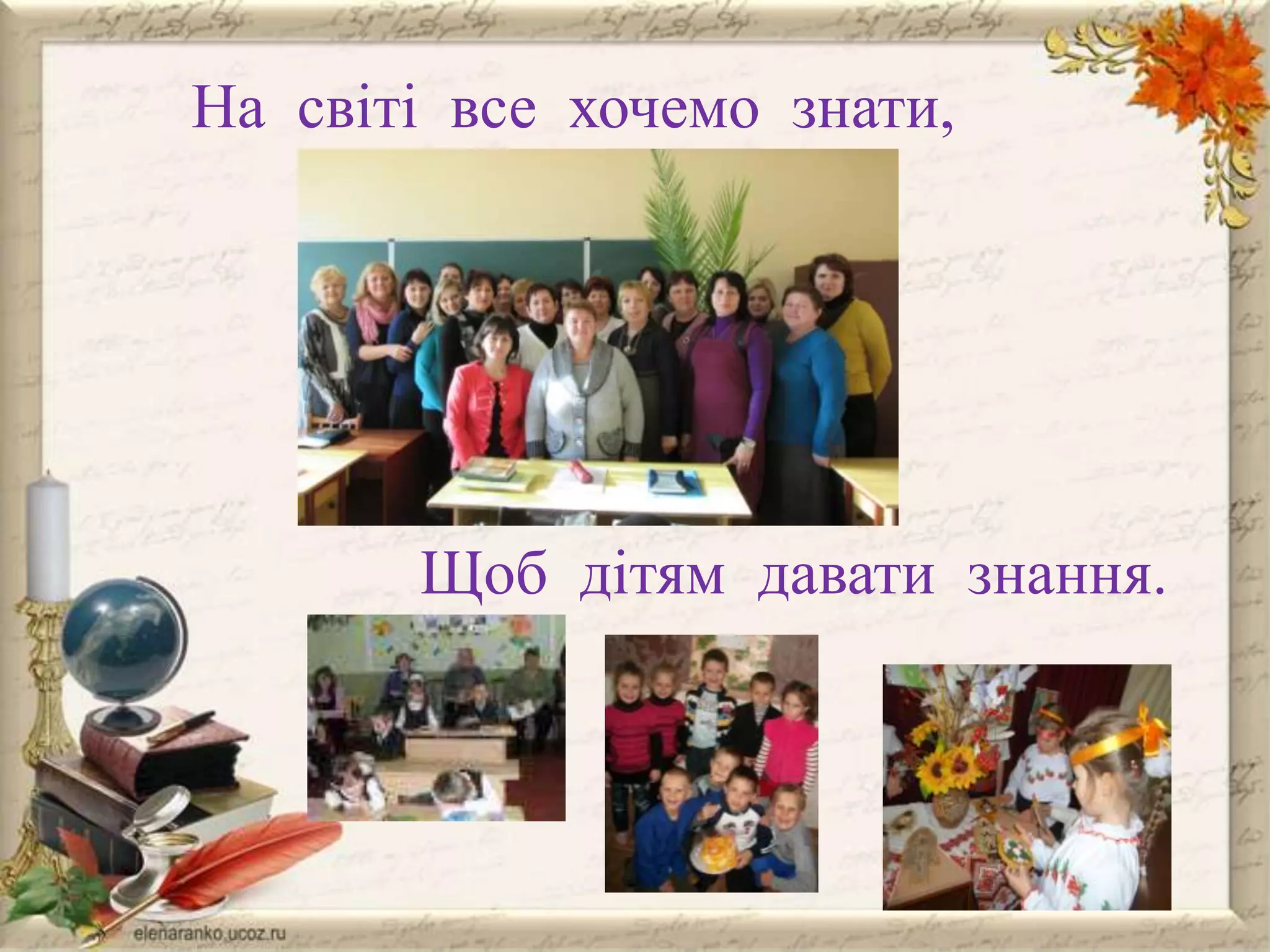 На світі все хочемо знати,

Щоб дітям давати знання.

 