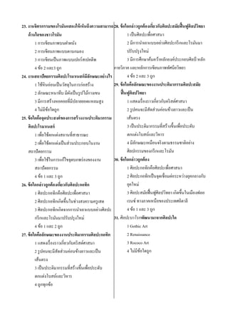 23. งานจิตรกรรมของโรมันแสดงให้ เห็นถึงความสามารถ 28. ข้ อใดกล่ าวถูกต้ องเกียวกับศิลปะสมัยฟื้ นฟูศิลปวิทยา
่
1 เป็ นศิลปะเพื่อศาสนา
ด้ านใดของชาวโรมัน
2 มีการนาเอาแบบอย่างศิลปะกรี กและโรมันมา
1 การเขียนภาพบนฝาผนัง
ปรับปรุ งใหม่
2 การเขียนภาพแบบตานกมอง
3 มีการศึกษาค้นคว้าหลักองค์ประกอบศิลป์ หลัก
3 การเขียนเป็ นภาพแบบเปอร์สเปคตีพ
กายวิภาค และหลักการเขียนภาพทัศนียวิทยา
4 ข้อ 2 และ3 ถูก
4 ข้อ 2 และ 3 ถูก
24. งานสถาปัตยกรรมศิลปะโรมาเนสก์มีลกษณะอย่างไร
ั
29. ข้ อใดคือลักษณะของงานประติมากรรมศิลปะสมัย
1 ใช้หินอ่อนเป็ นวัสดุในการก่อสร้าง
ฟื้ นฟูศิลปวิทยา
2 ลักษณะหนาทึบ มีผงเป็ นรู ปไม้กางเขน
ั
3 มีการสร้างหอคอยที่มีปลายยอดแหลมสู ง
1 แสดงเรื่ องราวเกี่ยวกับคริ สต์ศาสนา
4 ไม่มีขอใดถูก
้
2 รู ปคนจะมีสัดส่ วนค่อนข้างยาวและเป็ น
เส้นตรง
25. ข้ อใดคือจุดประสงค์ ของการสร้ างงานประติมากรรม
3 เป็ นประติมากรรมที่สร้างขึ้นเพื่อประดับ
ศิลปะโรมาเนสก์
ตกแต่งโบสถ์และวิหาร
1 เพื่อใช้ตกแต่งสถานที่สาธารณะ
4 มีลกษณะเหมือนจริ งตามธรรมชาติอย่าง
ั
2 เพื่อใช้ตกแต่งเป็ นส่ วนประกอบในงาน
ศิลปกรรมของกรี กและโรมัน
สถาปัตยกรรม
30. ข้ อใดกล่ าวถูกต้ อง
3 เพื่อใช้ในการแก้ไขจุดบกพร่ องของงาน
1 ศิลปะกอทิกคือศิลปะเพื่อศาสนา
สถาปัตยกรรม
2 ศิลปะกอทิกเป็ นจุดเชื่อมต่อระหว่างยุคกลางกับ
4 ข้อ 1 และ 3 ถูก
ยุคใหม่
26. ข้ อใดกล่ าวถูกต้ องเกียวกับศิลปะกอทิก
่
3 ศิลปะสมัยฟื้ นฟูศิลปวิทยา เกิดขึ้นในเมืองฟลอ
1 ศิลปะกอทิกคือศิลปะเพื่อศาสนา
เรนซ์ ทางภาคเหนือของประเทศอิตาลี
2 ศิลปะกอทิกเกิดขึ้นในช่วงสงครามครู เสด
4 ข้อ 1 และ 3 ถูก
3 ศิลปะกอทิกเกิดจากการนาเอาแบบอย่างศิลปะ
31. ศิลปะบาโรกพัฒนามาจากศิลปะใด
กรี กและโรมันมาปรับปรุ งใหม่
1 Gothic Art
4 ข้อ 1 และ 2 ถูก
2 Renaissance
27. ข้ อใดคือลักษณะของงานประติมากรรมศิลปะกอทิก
3 Rococo Art
1 แสดงเรื่ องราวเกี่ยวกับคริ สต์ศาสนา
4 ไม่มีขอใดถูก
้
2 รู ปคนจะมีสัดส่ วนค่อนข้างยาวและเป็ น
เส้นตรง
3 เป็ นประติมากรรมที่สร้างขึ้นเพื่อประดับ
ตกแต่งโบสถ์และวิหาร
4 ถูกทุกข้อ

 