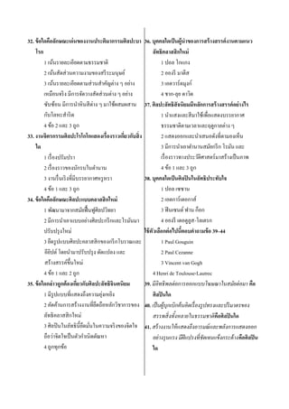 32. ข้ อใดคือลักษณะเด่ นของงานประติมากรรมศิลปะบา
โรก
1 เน้นรายละเอียดตามธรรมชาติ
2 เน้นสัดส่ วนความงามของสรี ระมนุษย์
3 เน้นรายละเอียดตามส่ วนสาคัญต่าง ๆ อย่าง
เหมือนจริ ง มีการจัดวางสัดส่ วนต่าง ๆ อย่าง
ซับซ้อน มีการนาหิ นสี ต่าง ๆ มาใช้ผสมผสาน
กับโลหะสาริ ด
4 ข้อ 2 และ 3 ถูก
33. งานจิตรกรรมศิลปะโรโกโกแสดงเรื่องราวเกียวกับสิ่ ง
่
ใด
1 เรื่ องปรัมปรา
2 เรื่ องราวของนักรบในตานาน
3 งานรื่ นเริ งที่มีบรรยากาศหรู หรา
4 ข้อ 1 และ 3 ถูก
34. ข้ อใดคือลักษณะศิลปะแบบคลาสสิ กใหม่
1 พัฒนามาจากสมัยฟื้ นฟูศิลปวิทยา
2 มีการนาเอาแบบอย่างศิลปะกรี กและโรมันมา
ปรับปรุ งใหม่
3 ยึดรู ปแบบศิลปะคลาสสิ กของกรี กโบราณและ
อียปต์ โดยนามาปรับปรุ ง ดัดแปลง และ
ิ
สร้างสรรค์ข้ ึนใหม่
4 ข้อ 1 และ 2 ถูก
35. ข้ อใดกล่ าวถูกต้ องเกียวกับศิลปะลัทธิจินตนิยม
่
่
1 มีรูปแบบที่แสดงถึงความยุงเหยิง
2 คัดค้านการสร้างงานที่ยดถือหลักวิชาการของ
ึ
ลัทธิ คลาสสิ กใหม่
3 ศิลปิ นในลัทธิ น้ ียดมันในความจริ งของจิตใจ
ึ ่
ถือว่าจิตใจเป็ นตัวกาเนิดตัณหา
4 ถูกทุกข้อ

36. บุคคลใดเป็ นผู้นาของการสร้ างสรรค์ งานตามแนว
ลัทธิคลาสสิ กใหม่
1 ปอล โกแกง
2 อองรี มาตีส
3 เอดวาร์ ดมุงก์
4 ชาก-ลุย ดาวิด
37. ศิลปะลัทธิสัจนิยมมีหลักการสร้ างสรรค์ อย่างไร
1 นาแสงและสี มาใช้เพื่อแสดงบรรยากาศ
ธรรมชาติตามเวลาและฤดูกาลต่าง ๆ
2 แสดงออกและนาเสนอดังที่ตามองเห็น
3 มีการนาเอาตานานสมัยกรี ก โรมัน และ
เรื่ องราวทางประวัติศาสตร์มาสร้างเป็ นภาพ
4 ข้อ 1 และ 3 ถูก
38. บุคคลใดเป็ นศิลปิ นในลัทธิประทับใจ
1 ปอล เซซาน
2 เอดการ์เดอกาส์
3 ฟิ นเซนต์ ฟาน ก็อก
4 อองรี เดอตูลูส-โลเตรก
ใช้ ตัวเลือกต่ อไปนีตอบคาถามข้ อ 39–44
้
1 Paul Gouguin
2 Paul Cezanne
3 Vincent van Gogh
4 Henri de Toulouse-Lautrec
39. มีอิทธิ พลต่ อการออกแบบโฆษณาในสมัยต่ อมา คือ
ศิลปิ นใด
40. เป็ นผู้บุกเบิกค้ นคิดเรื่ องรู ปทรงและปริ มาตรของ
สรรพสิ่ งทั้งหลายในธรรมชาติ คือศิลปิ นใด
41. สร้ างงานให้ แสดงถึงอารมณ์ และพลังการแสดงออก
อย่ างรุ นแรง มีฝีแปรงที่ชัดเจนแข็งกระด้ างคือศิลปิ น
ใด

 