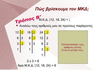 Πώς βρίσκουμε τον ΜΚΔ;
Μ.Κ.Δ. (12, 18, 24) = ;


Αναλύω τους αριθμούς μου σε πρώτους παράγοντες

12 2

18 2

24

2

6 2

9 3

12

2

3 3

3 3

6

2

1

1

3

3

1
2x3=6
Άρα Μ.Κ.Δ. (12, 18, 24) = 6

Σκέφτομαι αν το 3 διαιρείΣκέφτομαι2. Αφού δε
ται με το τον πρώτο
στη Σκέφτομαι αν το 6τον
διαιρείται πρώτο αριθμό,
σειρά σκέφτομαι
Σημειώνω ποιοι αριθμοί
δηλαδή το 2.το 2. Αφού
επόμενο πρώτο αριθμό
διαιρείται με Βλέπω αν
επαναλαμβάνονται στις
Γράφω τον αριθμό 12
Κάνω την ίδια
που 12 διαιρείται μετους 3.
διαιρείται γράφω στη δεξιά
το υπάρχει, δηλαδή το
Πολλαπλασιάζω το 2.
τρεις στήλες αριθμών
και σχεδιάζω μία
διαδικασία για
Εφόσον αν το αυτούς
Ελέγχω διαιρείταιστην
στήλη το 2 και γράφω
αριθμούς 3 διαιρείται
κάθετη γραμμή, όπως
που βρίσκονται δεξιά
τους αριθμούς
αριστερή το αποτέλεσμα
με το δεξιάμεταξύ τους.
(2 και 3) στήλη 2 και
στη 3. Αφού διαιρείται
στο διπλανό παράδειγμα
των γραμμών. Δηλαδή
18 και 24.
γράφω στη δεξιά στήλη
στην διαίρεσης το :απότης αριστερή 6 2,
το 2 και το 3.
το 3 και στην αριστερή το
τελεσμα της διαίρεσης
δηλαδή το 3.
αποτέλεσμα της διαίρεσης
12 : 2, δηλαδή το 6.
3 : 3, δηλαδή το 1.

 