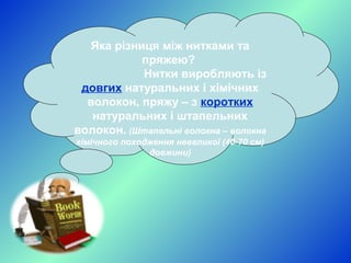 Яка різниця між нитками та
пряжею?
Нитки виробляють із
довгих натуральних і хімічних
волокон, пряжу – з коротких
натуральних і штапельних
волокон. (Штапельні волокна – волокна
хімічного походження невеликої (40-70 см)
довжини)

 
