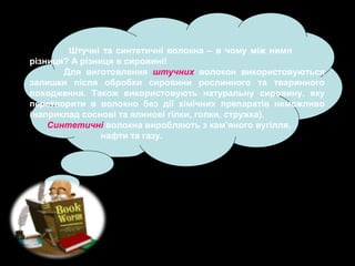 Штучні та синтетичні волокна – в чому між ними
різниця? А різниця в сировині!
Для виготовлення штучних волокон використовуються
залишки після обробки сировини рослинного та тваринного
походження. Також використовують натуральну сировину, яку
перетворити в волокно без дії хімічних препаратів неможливо
(наприклад соснові та ялинові гілки, голки, стружка).
Синтетичні волокна виробляють з кам’яного вугілля,
нафти та газу.

 