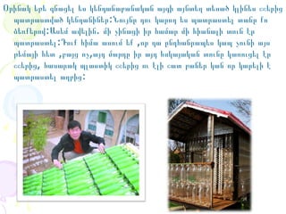 Օրինակ եթե գնացել ես կենդանաբանական այգի այնտեղ տեսած կլինես շշերից
պատրաստված կենդանիներ:Նույնը դու կարող ես պատրաստել տանը քո
ձեռքերով:Ասեմ ավելին. մի չինացի իր համար մի հիանալի տուն էր
պատրաստել:Դուք հիմա ասում եք ,որ դա ընդհանրապես կապ չունի այս
թեմայի հետ ,բայց ոչ,այդ մարդը իր այդ հսկայական տունը կառուցել էր
շշերից, հասարակ պլաստիկ շշերից ու էլի շատ բաներ կան որ կարելի է
պատրաստել աղբից:

 