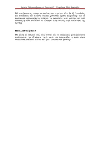 Αρχαία Ελληνικά (γνωστό- Εισαγωγή)

Επιμέλεια: Βέρα Δακανάλη

Β3. Λαμβάνοντας υπόψη τη φράση του κειμένου «ὅσα δὲ ἐξ ἐπιμελείας
καὶ ἀσκήσεως καὶ διδαχῆς οἴονται γίγνεσθαι ἀγαθά ἀνθρώποις» και το
παρακάτω μεταφρασμένο κείμενο, να αναφέρετε τους τρόπους με τους
οποίους η πόλη επιδιώκει να οδηγήσει τους πολίτες στην κατάκτηση της
αρετής.

Πανελλαδικές 2013
Με βάση το κείμενο που σας δίνεται και το παρακάτω μεταφρασμένο
απόσπασμα, να εξηγήσετε γιατί, κατά τον Αριστοτέλη, η πόλη είναι
«κοινωνική οντότητα τέλεια» και γιατί υπάρχει «εκ φύσεως».

 