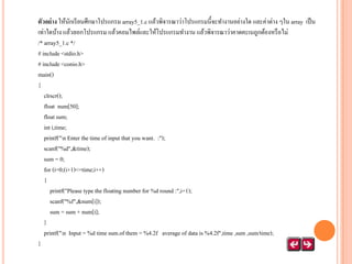 ตัวอย่ าง ให้นกเรี ยนศึกษาโปรแกรม array5_1.c แล้วพิจารณาว่าโปรแกรมนี้จะทางานอย่างใด และค่าต่าง ๆใน array เป็ น
ั
เท่าใดบ้าง แล้วลอกโปรแกรม แล้วคอมไพล์และให้โปรแกรมทางาน แล้วพิจารณาว่าคาดคะเนถูกต้องหรื อไม่
/* array5_1.c */
# include <stdio.h>
# include <conio.h>
main()
{
clrscr();
float num[50];
float sum;
int i,time;
printf("n Enter the time of input that you want. :");
scanf("%d",&time);
sum = 0;
for (i=0;(i+1)<=time;i++)
{
printf("Please type the floating number for %d round :",i+1);
scanf("%f",&num[i]);
sum = sum + num[i];
}
printf("n Input = %d time sum.of them = %4.2f average of data is %4.2f",time ,sum ,sum/time);
}

 