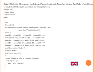 ตัวอย่ าง ให้นกเรี ยนศึกษาโปรแกรม array5_2.c แล้วพิจารณาว่าโปรแกรมนี้จะทางานอย่างใด และค่าต่าง ๆใน array เป็ นเท่าใดบ้าง แล้วลอกโปรแกรม
ั
แล้วคอมไพล์และให้โปรแกรมทางาน แล้วพิจารณาว่าคาดคะเนถูกต้องหรื อไม่
/* array5_2.c */
# include <stdio.h>
# include <conio.h>
main()
{
clrscr();
float num[5][4] ;
char name[5][20] ={ "Chattam Sermsub","Sompol Somsuk","Kanokporn Kanok",
"Apinya Sittipa","Wimolsiri Sirimol"};
int time,i,j;
num[0][0] = 1.0; num[0][1] = 1.5; num[0][2] = 2.0; num[0][3] = 2.5;
num[1][0] = 1.5; num[1][1] = 2.0; num[1][2] = 2.5; num[1][3] = 3.0;
num[2][0] = 1.0; num[2][1] = 1.5; num[2][2] = 2.0; num[2][3] = 2.5;
num[3][0] = 1.5; num[3][1] = 2.0; num[3][2] = 2.5; num[3][3] = 3.0;
num[4][0] = 1.5; num[4][1] = 2.0; num[4][2] = 2.5; num[4][3] = 3.0;
printf("Enter number of Student :");
scanf("%d",&time);
for (i=0;(i+1)<=time;i=i+1)
{
printf("n Student no. %d is %s t has num.",i+1,name[i]);
for (j=0;(j+1)<=4;j++)
printf(", %4.2f ",num[i][j]);
}
}

 