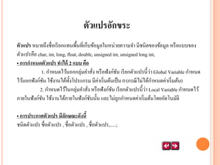 ตัวแปรอักขระ
ตัวแปร หมายถึงชื่อเรี ยกแทนพื้นที่เก็บข้อมูลในหน่วยความจา มีชนิดของข้อมูล หรื อแบบของ
ตัวแปรคือ char, int, long, float, double, unsigned int, unsigned long int,
• การกาหนดตัวแปร ทาได้ 2 แบบ คือ
่
1. กาหนดไว้นอกกลุ่มคาสัง หรื อฟังก์ชน เรี ยกตัวแปรนี้วา Global Variable กาหนด
ั
่
ไว้นอกฟังก์ชน ใช้งานได้ท้งโปรแกรม มีค่าเริ่ มต้นเป็ น 0 (กรณี ไม่ได้กาหนดค่าเริ่ มต้น)
ั
ั
่
2. กาหนดไว้ในกลุ่มคาสัง หรื อฟังก์ชน เรี ยกตัวแปรนี้วา Local Variable กาหนดไว้
ั
่
ภายในฟังก์ชน ใช้งานได้ภายในฟั งก์ชนนั้น และไม่ถูกกาหนดค่าเริ่ มต้นโดยอัตโนมัติ
ั
ั
• การประกาศตัวแปร มีลกษณะดังนี้
ั
ชนิดตัวแปร ชื่อตัวแปร , ชื่อตัวแปร , ชื่อตัวแปร,.....;

 