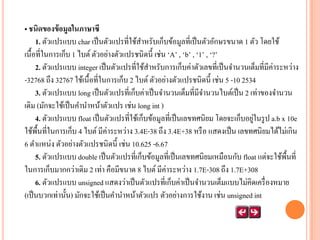 • ชนิดของข้ อมูลในภาษาซี
1. ตัวแปรแบบ char เป็ นตัวแปรที่ใช้สาหรับเก็บข้อมูลที่เป็ นตัวอักษรขนาด 1 ตัว โดยใช้
เนื้อที่ในการเก็บ 1 ไบต์ ตัวอย่างตัวแปรชนิดนี้ เช่น ‘A’ , ‘b’ , ‘1’ , ‘?’
2. ตัวแปรแบบ integer เป็ นตัวแปรที่ใช้สาหรับการเก็บค่าตัวเลขที่เป็ นจานวนเต็มที่มีค่าระหว่าง
-32768 ถึง 32767 ใช้เนื้อที่ในการเก็บ 2 ไบต์ ตัวอย่างตัวแปรชนิดนี้ เช่น 5 -10 2534
3. ตัวแปรแบบ long เป็ นตัวแปรที่เก็บค่าเป็ นจานวนเต็มที่มีจานวนไบต์เป็ น 2 เท่าของจานวน
เดิม (มักจะใช้เป็ นคานาหน้าตัวแปร เช่น long int )
่
4. ตัวแปรแบบ float เป็ นตัวแปรที่ใช้เก็บข้อมูลที่เป็ นเลขทศนิยม โดยจะเก็บอยูในรู ป a.b x 10e
ใช้พ้ืนที่ในการเก็บ 4 ไบต์ มีค่าระหว่าง 3.4E-38 ถึง 3.4E+38 หรื อ แสดงเป็ น เลขทศนิยมได้ไม่เกิน
6 ตาแหน่ง ตัวอย่างตัวแปรชนิดนี้ เช่น 10.625 -6.67
5. ตัวแปรแบบ double เป็ นตัวแปรที่เก็บข้อมูลที่เป็ นเลขทศนิยมเหมือนกับ float แต่จะใช้พ้ืนที่
ในการเก็บมากกว่าเดิม 2 เท่า คือมีขนาด 8 ไบต์ มีค่าระหว่าง 1.7E-308 ถึง 1.7E+308
6. ตัวแปรแบบ unsigned แสดงว่าเป็ นตัวแปรที่เก็บค่าเป็ นจานวนเต็มแบบไม่คิดเครื่ องหมาย
(เป็ นบวกเท่านั้น) มักจะใช้เป็ นคานาหน้าตัวแปร ตัวอย่างการใช้งาน เช่น unsigned int

 