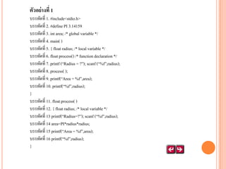 ตัวอย่ างที่ 1
บรรทัดที่ 1. #include<stdio.h>
บรรทัดที่ 2. #define PI 3.14159
บรรทัดที่ 3. int area; /* global variable */
บรรทัดที่ 4. main( )
บรรทัดที่ 5. { float radius; /* local variable */
บรรทัดที่ 6. float process() /* function declaration */
บรรทัดที่ 7. printf (‚Radius = ?‛); scanf (‚%f‛,radius);
บรรทัดที่ 8. process( );
บรรทัดที่ 9. printf(‚Area = %f‛,area);
บรรทัดที่ 10. printf(‚%f‛,radius);
}
บรรทัดที่ 11. float process( )
บรรทัดที่ 12. { float radius; /* local variable */
บรรทัดที่ 13 printf(‚Radius=?‛); scanf (‚%f‛,radius);
บรรทัดที่ 14 area=PI*radius*radius;
บรรทัดที่ 15 printf(‚Area = %f‛,area);
บรรทัดที่ 16 printf(‚%f‛,radius);
}

 