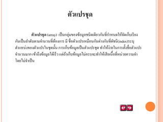 ตัวแปรชุด
ตัวแปรชุ ด (array) เป็ นกลุ่มของข้อมูลชนิดเดียวกันที่กาหนดให้จดเก็บเรี ยง
ั
กันเป็ นลาดับตามจานวนที่ตองการ มี ชื่อตัวแปรเหมือนกันต่างกันที่ดชนี(index)ระบุ
้
ั
ตาแหน่งของตัวแปรในชุดนั้น การเก็บข้อมูลเป็ นตัวแปรชุด ทาให้ง่ายในการตั้งชื่อตัวแปร
จานวนมาก เข้าถึงข้อมูลได้เร็ว แต่ถาเก็บข้อมูลไม่ครบจะทาให้เสี ยเนื้อที่หน่วยความจา
้
โดยไม่จาเป็ น

 