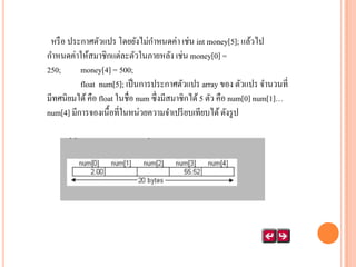 หรื อ ประกาศตัวแปร โดยยังไม่กาหนดค่า เช่น int money[5]; แล้วไป
กาหนดค่าให้สมาชิกแต่ละตัวในภายหลัง เช่น money[0] =
250;
money[4] = 500;
float num[5]; เป็ นการประกาศตัวแปร array ของ ตัวแปร จานวนที่
มีทศนิยมได้ คือ float ในชื่อ num ซึ่งมีสมาชิกได้ 5 ตัว คือ num[0] num[1]…
num[4] มีการจองเนื้อที่ในหน่วยความจาเปรี ยบเทียบได้ ดังรู ป

 