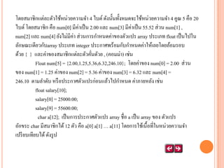 โดยสมาชิกแต่ละตัวใช้หน่วยความจา 4 ไบต์ ดังนั้นทั้งหมดจะใช้หน่วยความจา 4 คูณ 5 คือ 20
ไบต์ โดยสมาชิก คือ num[0] มีค่าเป็ น 2.00 และ num[3] มีค่าเป็ น 55.52 ส่ วน num[1] ,
num[2] และ num[4] ยังไม่มีค่า ส่ วนการกาหนดค่าของตัวแปร array ประเภท float เป็ นไปใน
ลักษณะเดียวกับarray ประเภท integer ประกาศพร้อมกับกาหนดค่าให้เลยโดยล้อมรอบ
ด้วย { } และค่าของสมาชิกแต่ละตัวคันดัวย , (คอมม่า) เช่น
่
Float num[5] = {2.00,1.25,5.36,6.32,246.10}; โดยค่าของ num[0] = 2.00 ส่ วน
ของ num[1] = 1.25 ค่าของ num[2] = 5.36 ค่าของ num[3] = 6.32 และ num[4] =
246.10 ตามลาดับ หรื อประกาศตัวแปรก่อนแล้วไปกาหนด ค่าภายหลัง เช่น
float salary[10];
salary[0] = 25000.00;
salary[9] = 55600.00;
char a[12]; เป็ นการประกาศตัวแปร array ชื่อ a เป็ น array ของ ตัวแปร
อักขระ char มีสมาชิกได้ 12 ตัว คือ a[0] a[1] … a[11] โดยการใช้เนื้อที่ในหน่วยความจา
เปรี ยบเทียบได้ ดังรู ป

 