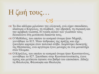 Η δσή ηνπο…

 Σα δύν αδέιθηα κηινύζαλ ηελ ειιεληθή, ελώ είραλ ζπνπδάζεη,
ηδηαίηεξα ν Κύξηιινο, ηε ζιαβηθή , ηελ εβξατθή, ηε ζπξηαθή θαη
ηελ αξαβηθή γιώζζα, Η γλώζε απηώλ ησλ γισζζώλ ηνπο
δηεπθόιπλε ζηε κεηέπεηηα δηαθνλία ηνπο.
 Ο Μεζόδηνο, ηνπ νπνίνπ ην θνζκηθό όλνκα ήηαλ Μηραήι,
γελλήζεθε ην 815. Ήηαλ άλζξσπνο ηεο πξάμεο θαη είρε
μεθηλήζεη θαξηέξα ζηνλ πνιηηηθό ζηίβν. Γηνξίζηεθε δηνηθεηήο
ηεο Θεζζαιίαο, ελώ αξγόηεξα έγηλε κνλαρόο ζε έλα κνλαζηήξη
ζηνλ Όιπκπν.
 Ο Κύξηιινο, ηνπ νπνίνπ ην θνζκηθό όλνκα ήηαλ Κσλζηαληίλνο,
γελλήζεθε ην 827. ΢πνύδαζε ζηελ Κσλζηαληηλνύπνιε, έγηλε
ηεξέαο θαη κεηέπεηηα έθηαζε ζην βαζκό ηνπ επηζθόπνπ. Γίδαμε
ηε Φηινινγία, Φηινζνθία θαη Θενινγία.

 