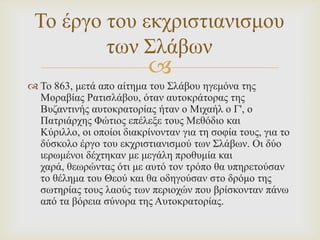 Σν έξγν ηνπ εθρξηζηηαληζκνπ
ησλ ΢ιάβσλ



 Σν 863, κεηά απo αίηεκα ηνπ ΢ιάβνπ εγεκόλα ηεο
Μνξαβίαο Ραηηζιάβνπ, όηαλ απηνθξάηνξαο ηεο
Βπδαληηλήο απηνθξαηνξίαο ήηαλ ν Μηραήι ν Γ', ν
Παηξηάξρεο Φώηηνο επέιεμε ηνπο Μεζόδην θαη
Κύξηιιν, νη νπνίνη δηαθξίλνληαλ γηα ηε ζνθία ηνπο, γηα ην
δύζθνιν έξγν ηνπ εθρξηζηηαληζκνύ ησλ ΢ιάβσλ. Οη δύν
ηεξσκέλνη δέρηεθαλ κε κεγάιε πξνζπκία θαη
ραξά, ζεσξώληαο όηη κε απηό ηνλ ηξόπν ζα ππεξεηνύζαλ
ην ζέιεκα ηνπ Θενύ θαη ζα νδεγνύζαλ ζην δξόκν ηεο
ζσηεξίαο ηνπο ιανύο ησλ πεξηνρώλ πνπ βξίζθνληαλ πάλσ
από ηα βόξεηα ζύλνξα ηεο Απηνθξαηνξίαο.

 