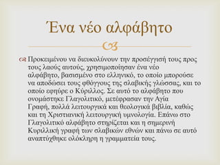 Έλα λέν αιθάβεην

 Πξνθεηκέλνπ λα δηεπθνιύλνπλ ηελ πξνζέγγηζή ηνπο πξνο
ηνπο ιανύο απηνύο, ρξεζηκνπνίεζαλ έλα λέν
αιθάβεην, βαζηζκέλν ζην ειιεληθό, ην νπνίν κπνξνύζε
λα απνδώζεη ηνπο θζόγγνπο ηεο ζιαβηθήο γιώζζαο, θαη ην
νπνίν εθεύξε ν Κύξηιινο. ΢ε απηό ην αιθάβεην πνπ
νλνκάζηεθε Γιαγνιηηηθό, κεηέθξαζαλ ηελ Αγία
Γξαθή, πoιιά ιεηηνπξγηθά θαη ζενινγηθά βηβιία, θαζώο
θαη ηε Χξηζηηαληθή ιεηηνπξγηθή πκλνινγία. Δπάλσ ζην
Γιαγνιηηηθό αιθάβεην ζηεξίδεηαη θαη ε ζεκεξηλή
Κπξηιιηθή γξαθή ησλ ζιαβηθώλ εζλώλ θαη πάλσ ζε απηό
αλαπηύρζεθε νιόθιεξε ε γξακκαηεία ηνπο.

 