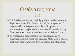 Ο ζάλαηνο ηνπο

 Ο Κύξηιινο παξέκεηλε ζηε Ρώκε κέρξη ην ζάλαηό ηνπ, ην
Φεβξνπάξην ηνπ 869. Δηάθε κε ηηκέο ζηνλ πξνζσπηθό
ηάθν ηνπ Πάπα Avδξηαvνύ ηoλ Β', ελώ αξγόηεξα
κεηαθηλήζεθε ζηε βαζηιηθή ηνπ Αγίνπ Κιεκεληίλνπ ζηε
Ρώκε, όπνπ θαη ζήκεξα θπιάζζνληαη ηα ιείςαλά ηνπ.
 Σν ρξηζηηαληθό δηαθσηηζηηθό θαη απνζηνιηθό έξγν
ζπλερίδεη ν κεγαιύηεξόο ηνπ αδειθόο Μεζόδηνο, ν νπνίνο
απεβίσζε ζηηο 6 Απξηιίνπ 885 σο επίζθνπνο Μνξαβίαο.

 