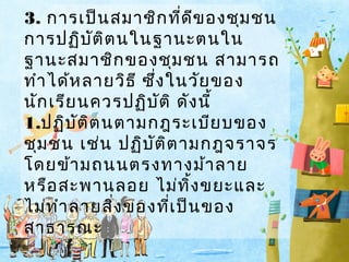 3. การเป็น สมาชิก ที่ด ีข องชุม ชน
การปฏิบ ต ิต นในฐานะตนใน
ั
ฐานะสมาชิก ของชุม ชน สามารถ
ทำา ได้ห ลายวิธ ี ซึ่ง ในวัย ของ
นัก เรีย นควรปฏิบ ัต ิ ดัง นี้
1.ปฏิบ ัต ิต นตามกฎระเบีย บของ
ชุม ชน เช่น ปฏิบ ัต ิต ามกฎจราจร
โดยข้า มถนนตรงทางม้า ลาย
หรือ สะพานลอย ไม่ท ิ้ง ขยะและ
ไม่ท ำา ลายสิง ของที่เ ป็น ของ
่
สาธารณะ

 
