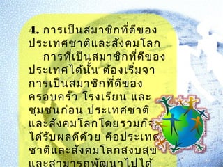 4. การเป็น สมาชิก ที่ด ข อง
ี
ประเทศชาติแ ละสัง คมโลก
การทีเ ป็น สมาชิก ที่ด ีข อง
่
ประเทศได้น ั้น ต้อ งเริ่ม จา
การเป็น สมาชิก ที่ด ีข อง
ครอบครัว โรงเรีย น และ
ชุม ชนก่อ น ประเทศชาติ
และสัง คมโลกโดยรวมก็จ ะ
ได้ร บ ผลดีด ้ว ย คือ ประเทศ
ั
ชาติแ ละสัง คมโลกสงบสุข

 