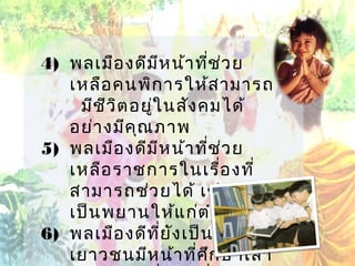 4) พลเมือ งดีม ีห น้า ทีช ่ว ย
่
เหลือ คนพิก ารให้ส ามารถ
มีช ีว ิต อยู่ใ นสัง คมได้
อย่า งมีค ณ ภาพ
ุ
5) พลเมือ งดีม ีห น้า ทีช ่ว ย
่
เหลือ ราชการในเรื่อ งที่
สามารถช่ว ยได้ เช่น ช่ว ย
เป็น พยานให้แ ก่ต ำา รวจ
6) พลเมือ งดีท ี่ย ง เป็น เด็ก และ
ั
เยาวชนมีห น้า ที่ศ ึก ษาเล่า

 
