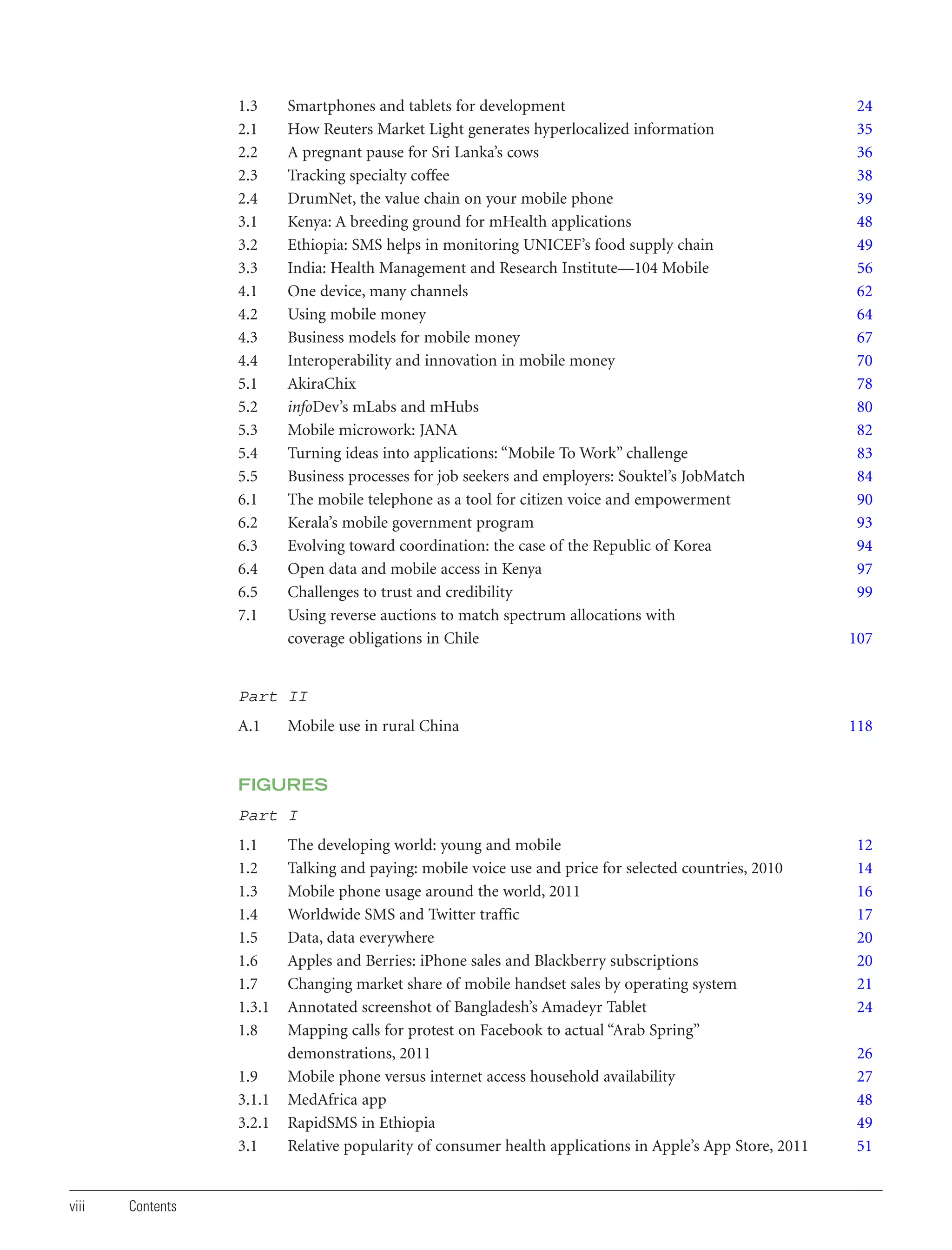 1.3
2.1
2.2
2.3
2.4
3.1
3.2
3.3
4.1
4.2
4.3
4.4
5.1
5.2
5.3
5.4
5.5
6.1
6.2
6.3
6.4
6.5
7.1

Smartphones and tablets for development
How Reuters Market Light generates hyperlocalized information
A pregnant pause for Sri Lanka’s cows
Tracking specialty coffee
DrumNet, the value chain on your mobile phone
Kenya: A breeding ground for mHealth applications
Ethiopia: SMS helps in monitoring UNICEF’s food supply chain
India: Health Management and Research Institute—104 Mobile
One device, many channels
Using mobile money
Business models for mobile money
Interoperability and innovation in mobile money
AkiraChix
infoDev’s mLabs and mHubs
Mobile microwork: JANA
Turning ideas into applications: “Mobile To Work” challenge
Business processes for job seekers and employers: Souktel’s JobMatch
The mobile telephone as a tool for citizen voice and empowerment
Kerala’s mobile government program
Evolving toward coordination: the case of the Republic of Korea
Open data and mobile access in Kenya
Challenges to trust and credibility
Using reverse auctions to match spectrum allocations with
coverage obligations in Chile

24
35
36
38
39
48
49
56
62
64
67
70
78
80
82
83
84
90
93
94
97
99
107

Part II
A.1

Mobile use in rural China

118

FIGURES

Part I
1.1
1.2
1.3
1.4
1.5
1.6
1.7
1.3.1
1.8
1.9
3.1.1
3.2.1
3.1

viii

Contents

The developing world: young and mobile
Talking and paying: mobile voice use and price for selected countries, 2010
Mobile phone usage around the world, 2011
Worldwide SMS and Twitter traffic
Data, data everywhere
Apples and Berries: iPhone sales and Blackberry subscriptions
Changing market share of mobile handset sales by operating system
Annotated screenshot of Bangladesh’s Amadeyr Tablet
Mapping calls for protest on Facebook to actual “Arab Spring”
demonstrations, 2011
Mobile phone versus internet access household availability
MedAfrica app
RapidSMS in Ethiopia
Relative popularity of consumer health applications in Apple’s App Store, 2011

12
14
16
17
20
20
21
24
26
27
48
49
51

 