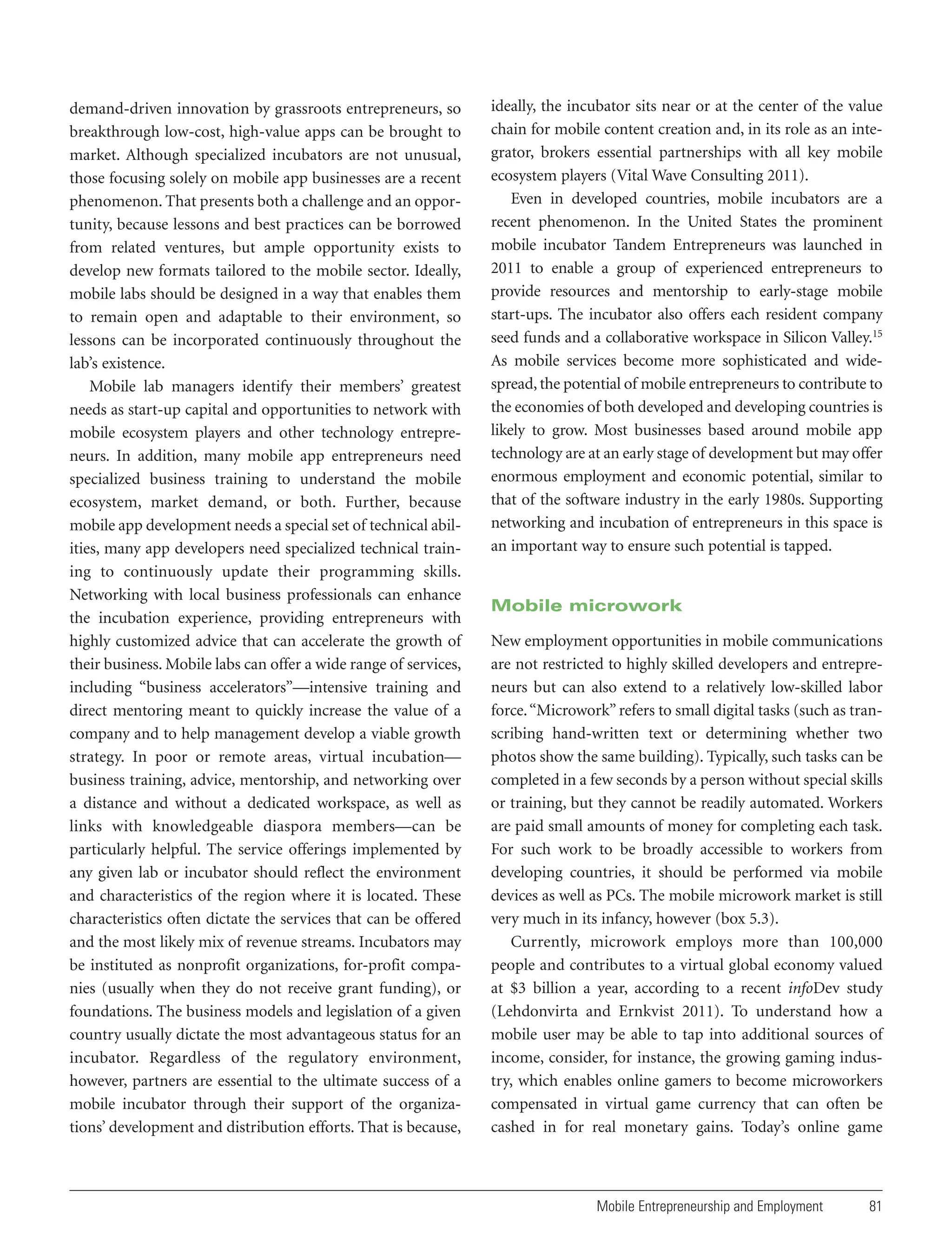 demand-driven innovation by grassroots entrepreneurs, so
breakthrough low-cost, high-value apps can be brought to
market. Although specialized incubators are not unusual,
those focusing solely on mobile app businesses are a recent
phenomenon. That presents both a challenge and an opportunity, because lessons and best practices can be borrowed
from related ventures, but ample opportunity exists to
develop new formats tailored to the mobile sector. Ideally,
mobile labs should be designed in a way that enables them
to remain open and adaptable to their environment, so
lessons can be incorporated continuously throughout the
lab’s existence.
Mobile lab managers identify their members’ greatest
needs as start-up capital and opportunities to network with
mobile ecosystem players and other technology entrepreneurs. In addition, many mobile app entrepreneurs need
specialized business training to understand the mobile
ecosystem, market demand, or both. Further, because
mobile app development needs a special set of technical abilities, many app developers need specialized technical training to continuously update their programming skills.
Networking with local business professionals can enhance
the incubation experience, providing entrepreneurs with
highly customized advice that can accelerate the growth of
their business. Mobile labs can offer a wide range of services,
including “business accelerators”—intensive training and
direct mentoring meant to quickly increase the value of a
company and to help management develop a viable growth
strategy. In poor or remote areas, virtual incubation—
business training, advice, mentorship, and networking over
a distance and without a dedicated workspace, as well as
links with knowledgeable diaspora members—can be
particularly helpful. The service offerings implemented by
any given lab or incubator should reflect the environment
and characteristics of the region where it is located. These
characteristics often dictate the services that can be offered
and the most likely mix of revenue streams. Incubators may
be instituted as nonprofit organizations, for-profit companies (usually when they do not receive grant funding), or
foundations. The business models and legislation of a given
country usually dictate the most advantageous status for an
incubator. Regardless of the regulatory environment,
however, partners are essential to the ultimate success of a
mobile incubator through their support of the organizations’ development and distribution efforts. That is because,

ideally, the incubator sits near or at the center of the value
chain for mobile content creation and, in its role as an integrator, brokers essential partnerships with all key mobile
ecosystem players (Vital Wave Consulting 2011).
Even in developed countries, mobile incubators are a
recent phenomenon. In the United States the prominent
mobile incubator Tandem Entrepreneurs was launched in
2011 to enable a group of experienced entrepreneurs to
provide resources and mentorship to early-stage mobile
start-ups. The incubator also offers each resident company
seed funds and a collaborative workspace in Silicon Valley.15
As mobile services become more sophisticated and widespread, the potential of mobile entrepreneurs to contribute to
the economies of both developed and developing countries is
likely to grow. Most businesses based around mobile app
technology are at an early stage of development but may offer
enormous employment and economic potential, similar to
that of the software industry in the early 1980s. Supporting
networking and incubation of entrepreneurs in this space is
an important way to ensure such potential is tapped.

Mobile microwork
New employment opportunities in mobile communications
are not restricted to highly skilled developers and entrepreneurs but can also extend to a relatively low-skilled labor
force. “Microwork” refers to small digital tasks (such as transcribing hand-written text or determining whether two
photos show the same building). Typically, such tasks can be
completed in a few seconds by a person without special skills
or training, but they cannot be readily automated. Workers
are paid small amounts of money for completing each task.
For such work to be broadly accessible to workers from
developing countries, it should be performed via mobile
devices as well as PCs. The mobile microwork market is still
very much in its infancy, however (box 5.3).
Currently, microwork employs more than 100,000
people and contributes to a virtual global economy valued
at $3 billion a year, according to a recent infoDev study
(Lehdonvirta and Ernkvist 2011). To understand how a
mobile user may be able to tap into additional sources of
income, consider, for instance, the growing gaming industry, which enables online gamers to become microworkers
compensated in virtual game currency that can often be
cashed in for real monetary gains. Today’s online game

Mobile Entrepreneurship and Employment

81

 