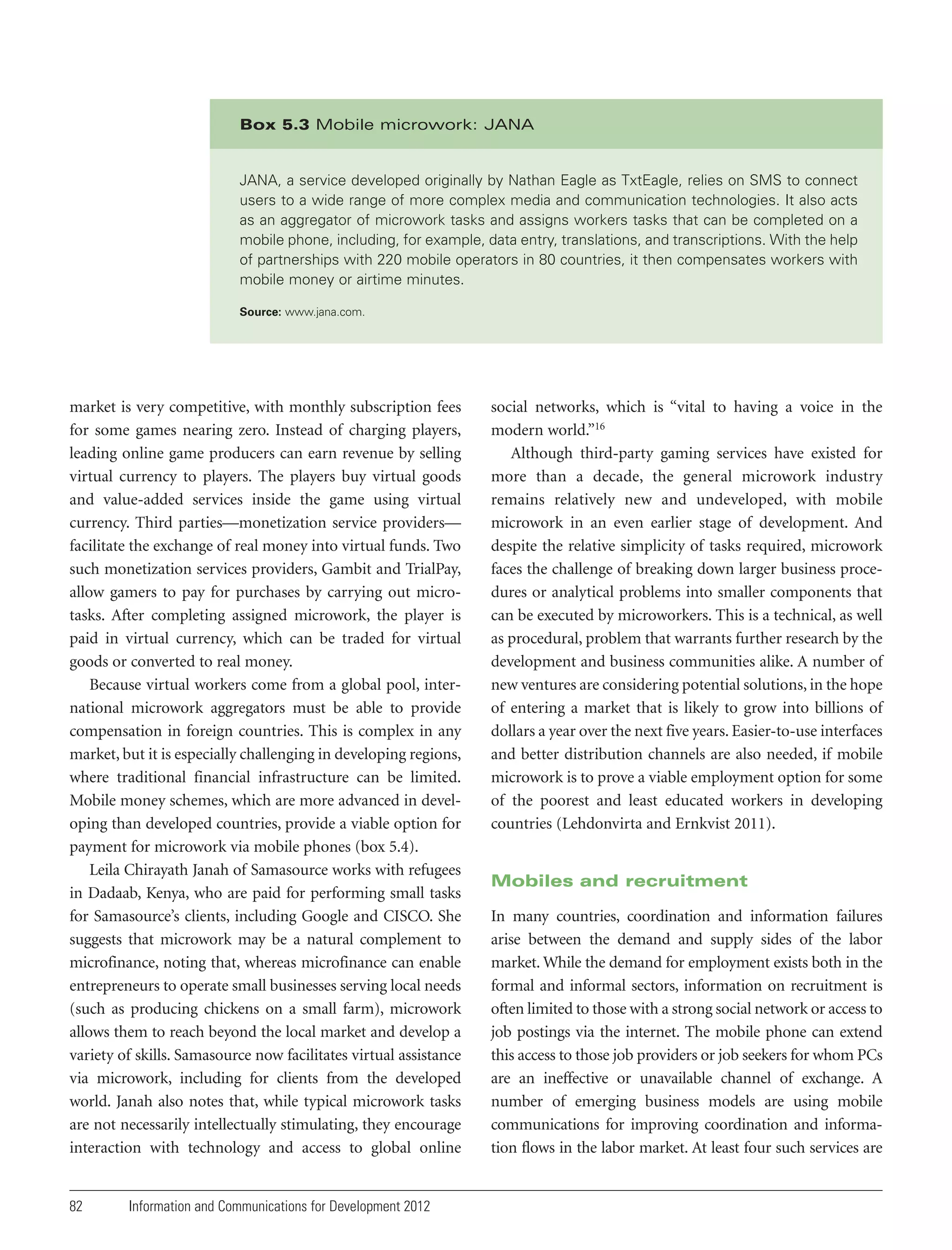 Box 5.3 Mobile microwork: JANA

JANA, a service developed originally by Nathan Eagle as TxtEagle, relies on SMS to connect
users to a wide range of more complex media and communication technologies. It also acts
as an aggregator of microwork tasks and assigns workers tasks that can be completed on a
mobile phone, including, for example, data entry, translations, and transcriptions. With the help
of partnerships with 220 mobile operators in 80 countries, it then compensates workers with
mobile money or airtime minutes.
Source: www.jana.com.

market is very competitive, with monthly subscription fees
for some games nearing zero. Instead of charging players,
leading online game producers can earn revenue by selling
virtual currency to players. The players buy virtual goods
and value-added services inside the game using virtual
currency. Third parties—monetization service providers—
facilitate the exchange of real money into virtual funds. Two
such monetization services providers, Gambit and TrialPay,
allow gamers to pay for purchases by carrying out microtasks. After completing assigned microwork, the player is
paid in virtual currency, which can be traded for virtual
goods or converted to real money.
Because virtual workers come from a global pool, international microwork aggregators must be able to provide
compensation in foreign countries. This is complex in any
market, but it is especially challenging in developing regions,
where traditional financial infrastructure can be limited.
Mobile money schemes, which are more advanced in developing than developed countries, provide a viable option for
payment for microwork via mobile phones (box 5.4).
Leila Chirayath Janah of Samasource works with refugees
in Dadaab, Kenya, who are paid for performing small tasks
for Samasource’s clients, including Google and CISCO. She
suggests that microwork may be a natural complement to
microfinance, noting that, whereas microfinance can enable
entrepreneurs to operate small businesses serving local needs
(such as producing chickens on a small farm), microwork
allows them to reach beyond the local market and develop a
variety of skills. Samasource now facilitates virtual assistance
via microwork, including for clients from the developed
world. Janah also notes that, while typical microwork tasks
are not necessarily intellectually stimulating, they encourage
interaction with technology and access to global online

82

Information and Communications for Development 2012

social networks, which is “vital to having a voice in the
modern world.”16
Although third-party gaming services have existed for
more than a decade, the general microwork industry
remains relatively new and undeveloped, with mobile
microwork in an even earlier stage of development. And
despite the relative simplicity of tasks required, microwork
faces the challenge of breaking down larger business procedures or analytical problems into smaller components that
can be executed by microworkers. This is a technical, as well
as procedural, problem that warrants further research by the
development and business communities alike. A number of
new ventures are considering potential solutions, in the hope
of entering a market that is likely to grow into billions of
dollars a year over the next five years. Easier-to-use interfaces
and better distribution channels are also needed, if mobile
microwork is to prove a viable employment option for some
of the poorest and least educated workers in developing
countries (Lehdonvirta and Ernkvist 2011).

Mobiles and recruitment
In many countries, coordination and information failures
arise between the demand and supply sides of the labor
market. While the demand for employment exists both in the
formal and informal sectors, information on recruitment is
often limited to those with a strong social network or access to
job postings via the internet. The mobile phone can extend
this access to those job providers or job seekers for whom PCs
are an ineffective or unavailable channel of exchange. A
number of emerging business models are using mobile
communications for improving coordination and information flows in the labor market. At least four such services are

 