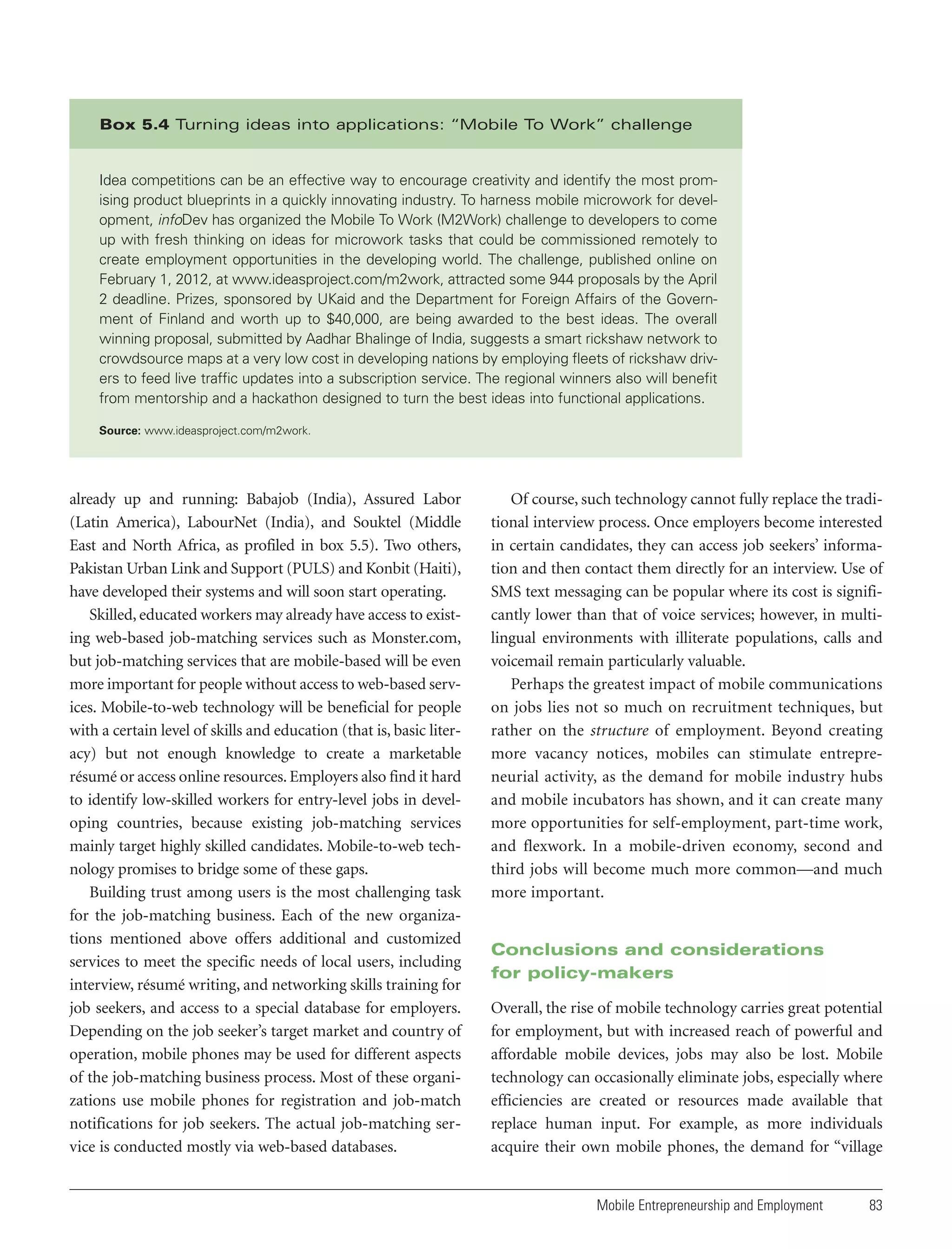 Box 5.4 Turning ideas into applications: “Mobile To Work” challenge

Idea competitions can be an effective way to encourage creativity and identify the most promising product blueprints in a quickly innovating industry. To harness mobile microwork for development, infoDev has organized the Mobile To Work (M2Work) challenge to developers to come
up with fresh thinking on ideas for microwork tasks that could be commissioned remotely to
create employment opportunities in the developing world. The challenge, published online on
February 1, 2012, at www.ideasproject.com/m2work, attracted some 944 proposals by the April
2 deadline. Prizes, sponsored by UKaid and the Department for Foreign Affairs of the Government of Finland and worth up to $40,000, are being awarded to the best ideas. The overall
winning proposal, submitted by Aadhar Bhalinge of India, suggests a smart rickshaw network to
crowdsource maps at a very low cost in developing nations by employing fleets of rickshaw drivers to feed live traffic updates into a subscription service. The regional winners also will benefit
from mentorship and a hackathon designed to turn the best ideas into functional applications.
Source: www.ideasproject.com/m2work.

already up and running: Babajob (India), Assured Labor
(Latin America), LabourNet (India), and Souktel (Middle
East and North Africa, as profiled in box 5.5). Two others,
Pakistan Urban Link and Support (PULS) and Konbit (Haiti),
have developed their systems and will soon start operating.
Skilled, educated workers may already have access to existing web-based job-matching services such as Monster.com,
but job-matching services that are mobile-based will be even
more important for people without access to web-based services. Mobile-to-web technology will be beneficial for people
with a certain level of skills and education (that is, basic literacy) but not enough knowledge to create a marketable
résumé or access online resources. Employers also find it hard
to identify low-skilled workers for entry-level jobs in developing countries, because existing job-matching services
mainly target highly skilled candidates. Mobile-to-web technology promises to bridge some of these gaps.
Building trust among users is the most challenging task
for the job-matching business. Each of the new organizations mentioned above offers additional and customized
services to meet the specific needs of local users, including
interview, résumé writing, and networking skills training for
job seekers, and access to a special database for employers.
Depending on the job seeker’s target market and country of
operation, mobile phones may be used for different aspects
of the job-matching business process. Most of these organizations use mobile phones for registration and job-match
notifications for job seekers. The actual job-matching service is conducted mostly via web-based databases.

Of course, such technology cannot fully replace the traditional interview process. Once employers become interested
in certain candidates, they can access job seekers’ information and then contact them directly for an interview. Use of
SMS text messaging can be popular where its cost is significantly lower than that of voice services; however, in multilingual environments with illiterate populations, calls and
voicemail remain particularly valuable.
Perhaps the greatest impact of mobile communications
on jobs lies not so much on recruitment techniques, but
rather on the structure of employment. Beyond creating
more vacancy notices, mobiles can stimulate entrepreneurial activity, as the demand for mobile industry hubs
and mobile incubators has shown, and it can create many
more opportunities for self-employment, part-time work,
and flexwork. In a mobile-driven economy, second and
third jobs will become much more common—and much
more important.

Conclusions and considerations
for policy-makers
Overall, the rise of mobile technology carries great potential
for employment, but with increased reach of powerful and
affordable mobile devices, jobs may also be lost. Mobile
technology can occasionally eliminate jobs, especially where
efficiencies are created or resources made available that
replace human input. For example, as more individuals
acquire their own mobile phones, the demand for “village

Mobile Entrepreneurship and Employment

83

 