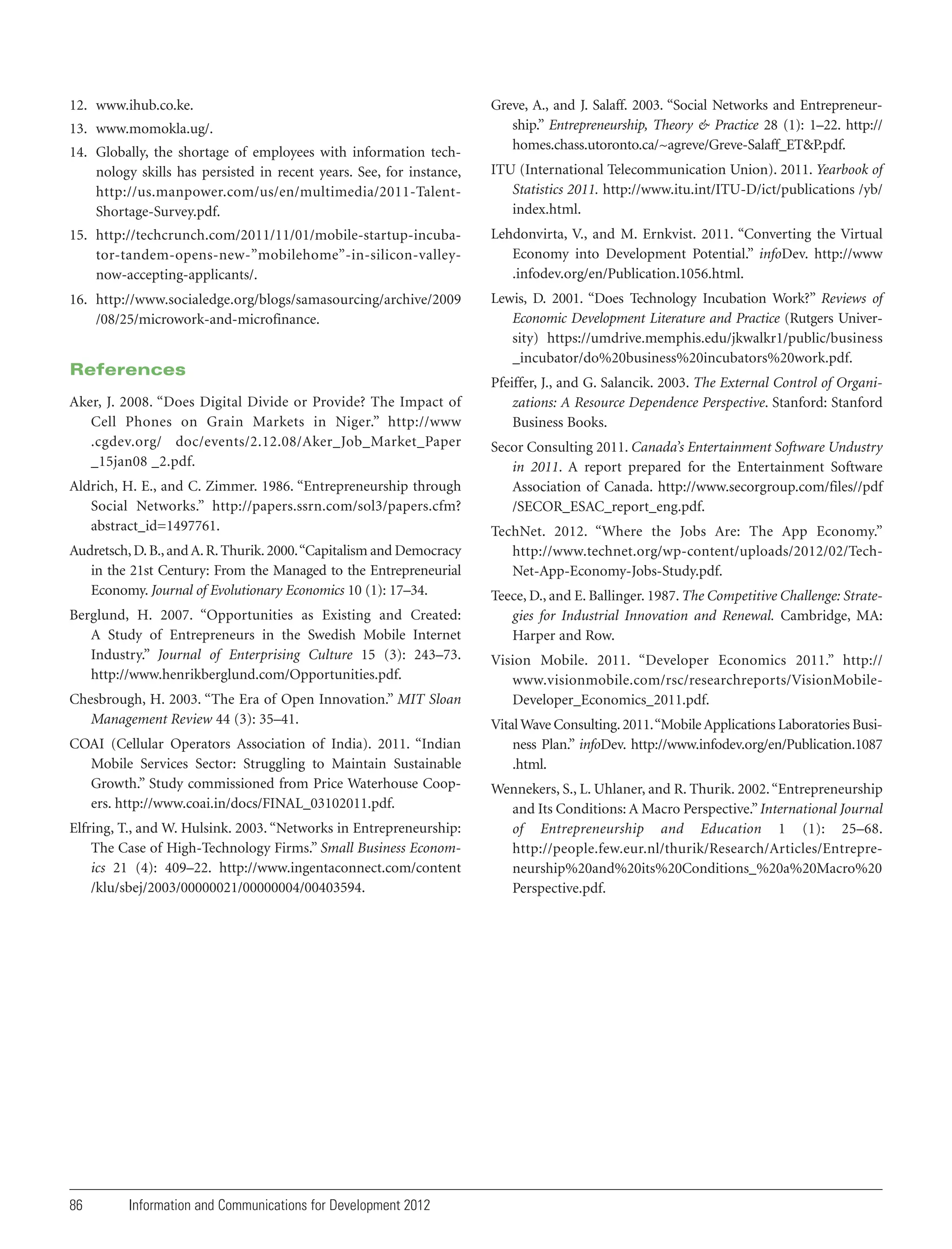 12. www.ihub.co.ke.
13. www.momokla.ug/.
14. Globally, the shortage of employees with information technology skills has persisted in recent years. See, for instance,
http://us.manpower.com/us/en/multimedia/2011-TalentShortage-Survey.pdf.

Greve, A., and J. Salaff. 2003. “Social Networks and Entrepreneurship.” Entrepreneurship, Theory & Practice 28 (1): 1–22. http://
homes.chass.utoronto.ca/~agreve/Greve-Salaff_ET&P.pdf.
ITU (International Telecommunication Union). 2011. Yearbook of
Statistics 2011. http://www.itu.int/ITU-D/ict/publications /yb/
index.html.

15. http://techcrunch.com/2011/11/01/mobile-startup-incubator-tandem-opens-new-”mobilehome”-in-silicon-valleynow-accepting-applicants/.

Lehdonvirta, V., and M. Ernkvist. 2011. “Converting the Virtual
Economy into Development Potential.” infoDev. http://www
.infodev.org/en/Publication.1056.html.

16. http://www.socialedge.org/blogs/samasourcing/archive/2009
/08/25/microwork-and-microfinance.

Lewis, D. 2001. “Does Technology Incubation Work?” Reviews of
Economic Development Literature and Practice (Rutgers University) https://umdrive.memphis.edu/jkwalkr1/public/business
_incubator/do%20business%20incubators%20work.pdf.

References
Aker, J. 2008. “Does Digital Divide or Provide? The Impact of
Cell Phones on Grain Markets in Niger.” http://www
.cgdev.org/ doc/events/2.12.08/Aker_Job_Market_Paper
_15jan08 _2.pdf.
Aldrich, H. E., and C. Zimmer. 1986. “Entrepreneurship through
Social Networks.” http://papers.ssrn.com/sol3/papers.cfm?
abstract_id=1497761.
Audretsch, D. B., and A. R. Thurik. 2000. “Capitalism and Democracy
in the 21st Century: From the Managed to the Entrepreneurial
Economy. Journal of Evolutionary Economics 10 (1): 17–34.
Berglund, H. 2007. “Opportunities as Existing and Created:
A Study of Entrepreneurs in the Swedish Mobile Internet
Industry.” Journal of Enterprising Culture 15 (3): 243–73.
http://www.henrikberglund.com/Opportunities.pdf.
Chesbrough, H. 2003. “The Era of Open Innovation.” MIT Sloan
Management Review 44 (3): 35–41.
COAI (Cellular Operators Association of India). 2011. “Indian
Mobile Services Sector: Struggling to Maintain Sustainable
Growth.” Study commissioned from Price Waterhouse Coopers. http://www.coai.in/docs/FINAL_03102011.pdf.
Elfring, T., and W. Hulsink. 2003. “Networks in Entrepreneurship:
The Case of High-Technology Firms.” Small Business Economics 21 (4): 409–22. http://www.ingentaconnect.com/content
/klu/sbej/2003/00000021/00000004/00403594.

86

Information and Communications for Development 2012

Pfeiffer, J., and G. Salancik. 2003. The External Control of Organizations: A Resource Dependence Perspective. Stanford: Stanford
Business Books.
Secor Consulting 2011. Canada’s Entertainment Software Undustry
in 2011. A report prepared for the Entertainment Software
Association of Canada. http://www.secorgroup.com/files//pdf
/SECOR_ESAC_report_eng.pdf.
TechNet. 2012. “Where the Jobs Are: The App Economy.”
http://www.technet.org/wp-content/uploads/2012/02/TechNet-App-Economy-Jobs-Study.pdf.
Teece, D., and E. Ballinger. 1987. The Competitive Challenge: Strategies for Industrial Innovation and Renewal. Cambridge, MA:
Harper and Row.
Vision Mobile. 2011. “Developer Economics 2011.” http://
www.visionmobile.com/rsc/researchreports/VisionMobileDeveloper_Economics_2011.pdf.
Vital Wave Consulting. 2011. “Mobile Applications Laboratories Business Plan.” infoDev. http://www.infodev.org/en/Publication.1087
.html.
Wennekers, S., L. Uhlaner, and R. Thurik. 2002. “Entrepreneurship
and Its Conditions: A Macro Perspective.” International Journal
of Entrepreneurship and Education 1 (1): 25–68.
http://people.few.eur.nl/thurik/Research/Articles/Entrepreneurship%20and%20its%20Conditions_%20a%20Macro%20
Perspective.pdf.

 