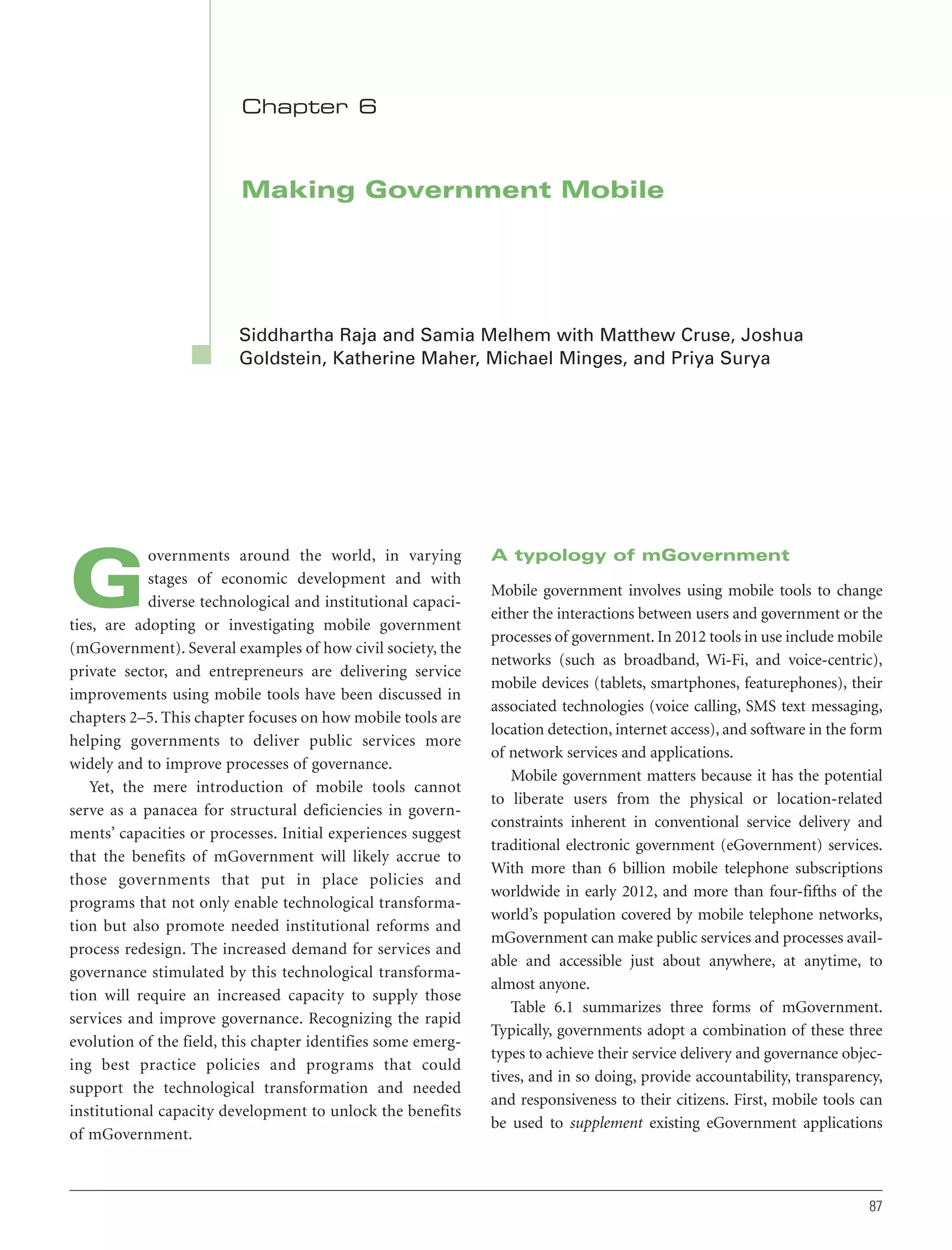 Chapter 6

Making Government Mobile

Siddhartha Raja and Samia Melhem with Matthew Cruse, Joshua
Goldstein, Katherine Maher, Michael Minges, and Priya Surya

overnments around the world, in varying
stages of economic development and with
diverse technological and institutional capacities, are adopting or investigating mobile government
(mGovernment). Several examples of how civil society, the
private sector, and entrepreneurs are delivering service
improvements using mobile tools have been discussed in
chapters 2–5. This chapter focuses on how mobile tools are
helping governments to deliver public services more
widely and to improve processes of governance.
Yet, the mere introduction of mobile tools cannot
serve as a panacea for structural deficiencies in governments’ capacities or processes. Initial experiences suggest
that the benefits of mGovernment will likely accrue to
those governments that put in place policies and
programs that not only enable technological transformation but also promote needed institutional reforms and
process redesign. The increased demand for services and
governance stimulated by this technological transformation will require an increased capacity to supply those
services and improve governance. Recognizing the rapid
evolution of the field, this chapter identifies some emerging best practice policies and programs that could
support the technological transformation and needed
institutional capacity development to unlock the benefits
of mGovernment.

G

A typology of mGovernment
Mobile government involves using mobile tools to change
either the interactions between users and government or the
processes of government. In 2012 tools in use include mobile
networks (such as broadband, Wi-Fi, and voice-centric),
mobile devices (tablets, smartphones, featurephones), their
associated technologies (voice calling, SMS text messaging,
location detection, internet access), and software in the form
of network services and applications.
Mobile government matters because it has the potential
to liberate users from the physical or location-related
constraints inherent in conventional service delivery and
traditional electronic government (eGovernment) services.
With more than 6 billion mobile telephone subscriptions
worldwide in early 2012, and more than four-fifths of the
world’s population covered by mobile telephone networks,
mGovernment can make public services and processes available and accessible just about anywhere, at anytime, to
almost anyone.
Table 6.1 summarizes three forms of mGovernment.
Typically, governments adopt a combination of these three
types to achieve their service delivery and governance objectives, and in so doing, provide accountability, transparency,
and responsiveness to their citizens. First, mobile tools can
be used to supplement existing eGovernment applications

87

 