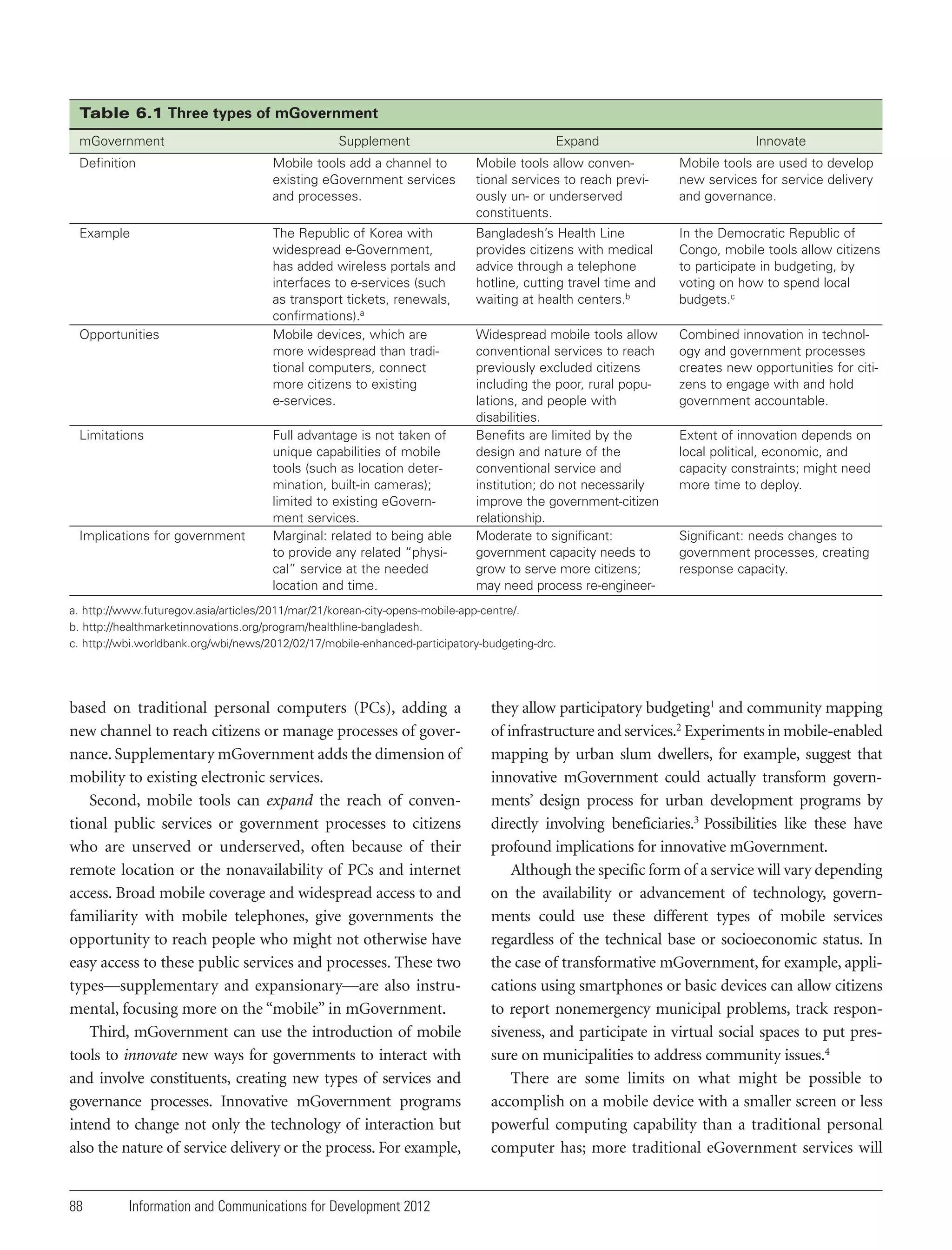 Table 6.1 Three types of mGovernment
mGovernment

Supplement

Expand

Innovate

Definition

Mobile tools add a channel to
existing eGovernment services
and processes.

Mobile tools allow conventional services to reach previously un- or underserved
constituents.

Mobile tools are used to develop
new services for service delivery
and governance.

Example

The Republic of Korea with
widespread e-Government,
has added wireless portals and
interfaces to e-services (such
as transport tickets, renewals,
confirmations).a
Mobile devices, which are
more widespread than traditional computers, connect
more citizens to existing
e-services.

Bangladesh’s Health Line
provides citizens with medical
advice through a telephone
hotline, cutting travel time and
waiting at health centers.b

In the Democratic Republic of
Congo, mobile tools allow citizens
to participate in budgeting, by
voting on how to spend local
budgets.c

Widespread mobile tools allow
conventional services to reach
previously excluded citizens
including the poor, rural populations, and people with
disabilities.
Benefits are limited by the
design and nature of the
conventional service and
institution; do not necessarily
improve the government-citizen
relationship.
Moderate to significant:
government capacity needs to
grow to serve more citizens;
may need process re-engineer-

Combined innovation in technology and government processes
creates new opportunities for citizens to engage with and hold
government accountable.

Opportunities

Limitations

Implications for government

Full advantage is not taken of
unique capabilities of mobile
tools (such as location determination, built-in cameras);
limited to existing eGovernment services.
Marginal: related to being able
to provide any related “physical” service at the needed
location and time.

Extent of innovation depends on
local political, economic, and
capacity constraints; might need
more time to deploy.

Significant: needs changes to
government processes, creating
response capacity.

a. http://www.futuregov.asia/articles/2011/mar/21/korean-city-opens-mobile-app-centre/.
b. http://healthmarketinnovations.org/program/healthline-bangladesh.
c. http://wbi.worldbank.org/wbi/news/2012/02/17/mobile-enhanced-participatory-budgeting-drc.

based on traditional personal computers (PCs), adding a
new channel to reach citizens or manage processes of governance. Supplementary mGovernment adds the dimension of
mobility to existing electronic services.
Second, mobile tools can expand the reach of conventional public services or government processes to citizens
who are unserved or underserved, often because of their
remote location or the nonavailability of PCs and internet
access. Broad mobile coverage and widespread access to and
familiarity with mobile telephones, give governments the
opportunity to reach people who might not otherwise have
easy access to these public services and processes. These two
types—supplementary and expansionary—are also instrumental, focusing more on the “mobile” in mGovernment.
Third, mGovernment can use the introduction of mobile
tools to innovate new ways for governments to interact with
and involve constituents, creating new types of services and
governance processes. Innovative mGovernment programs
intend to change not only the technology of interaction but
also the nature of service delivery or the process. For example,

88

Information and Communications for Development 2012

they allow participatory budgeting1 and community mapping
of infrastructure and services.2 Experiments in mobile-enabled
mapping by urban slum dwellers, for example, suggest that
innovative mGovernment could actually transform governments’ design process for urban development programs by
directly involving beneficiaries.3 Possibilities like these have
profound implications for innovative mGovernment.
Although the specific form of a service will vary depending
on the availability or advancement of technology, governments could use these different types of mobile services
regardless of the technical base or socioeconomic status. In
the case of transformative mGovernment, for example, applications using smartphones or basic devices can allow citizens
to report nonemergency municipal problems, track responsiveness, and participate in virtual social spaces to put pressure on municipalities to address community issues.4
There are some limits on what might be possible to
accomplish on a mobile device with a smaller screen or less
powerful computing capability than a traditional personal
computer has; more traditional eGovernment services will

 