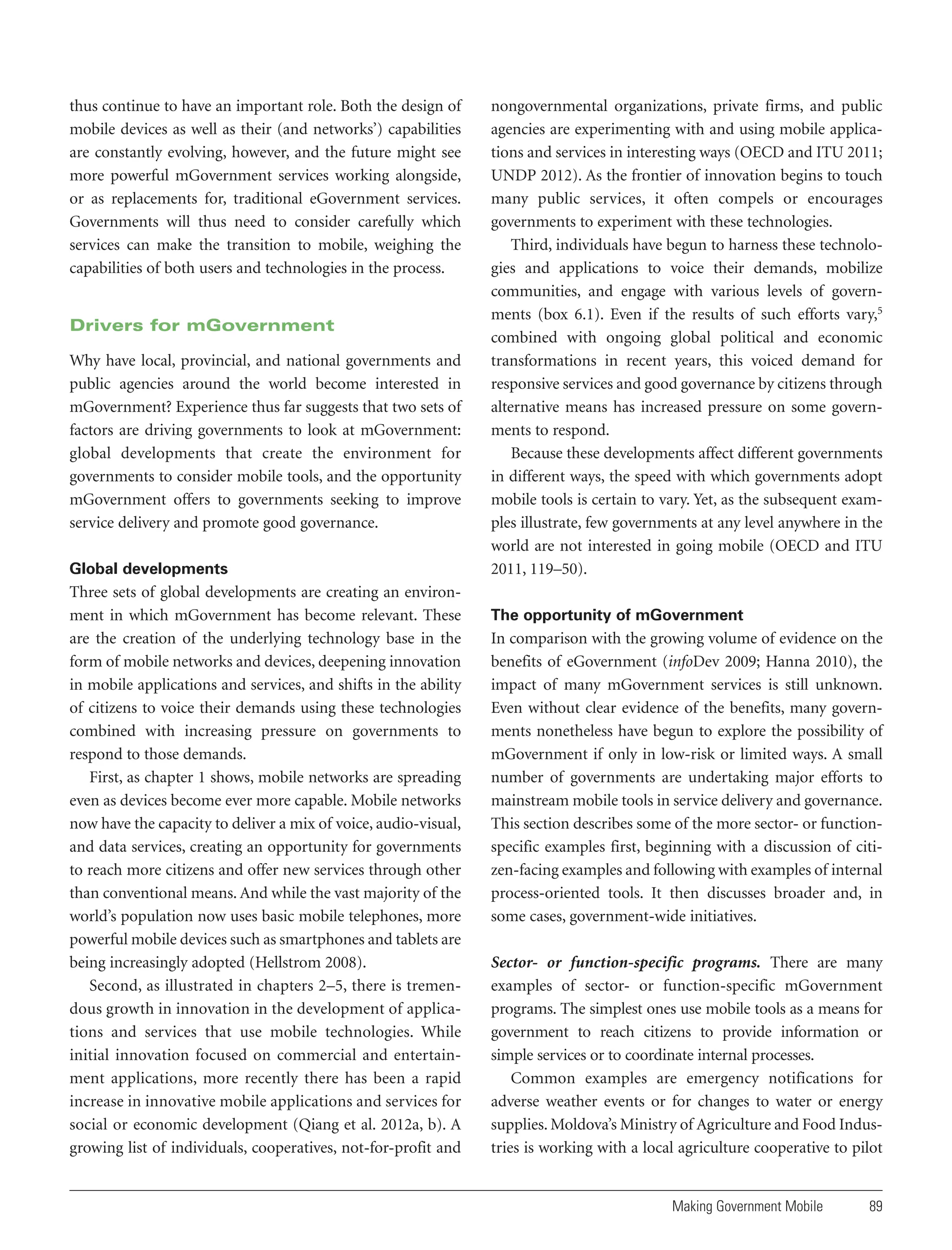 thus continue to have an important role. Both the design of
mobile devices as well as their (and networks’) capabilities
are constantly evolving, however, and the future might see
more powerful mGovernment services working alongside,
or as replacements for, traditional eGovernment services.
Governments will thus need to consider carefully which
services can make the transition to mobile, weighing the
capabilities of both users and technologies in the process.

Drivers for mGovernment
Why have local, provincial, and national governments and
public agencies around the world become interested in
mGovernment? Experience thus far suggests that two sets of
factors are driving governments to look at mGovernment:
global developments that create the environment for
governments to consider mobile tools, and the opportunity
mGovernment offers to governments seeking to improve
service delivery and promote good governance.
Global developments

Three sets of global developments are creating an environment in which mGovernment has become relevant. These
are the creation of the underlying technology base in the
form of mobile networks and devices, deepening innovation
in mobile applications and services, and shifts in the ability
of citizens to voice their demands using these technologies
combined with increasing pressure on governments to
respond to those demands.
First, as chapter 1 shows, mobile networks are spreading
even as devices become ever more capable. Mobile networks
now have the capacity to deliver a mix of voice, audio-visual,
and data services, creating an opportunity for governments
to reach more citizens and offer new services through other
than conventional means. And while the vast majority of the
world’s population now uses basic mobile telephones, more
powerful mobile devices such as smartphones and tablets are
being increasingly adopted (Hellstrom 2008).
Second, as illustrated in chapters 2–5, there is tremendous growth in innovation in the development of applications and services that use mobile technologies. While
initial innovation focused on commercial and entertainment applications, more recently there has been a rapid
increase in innovative mobile applications and services for
social or economic development (Qiang et al. 2012a, b). A
growing list of individuals, cooperatives, not-for-profit and

nongovernmental organizations, private firms, and public
agencies are experimenting with and using mobile applications and services in interesting ways (OECD and ITU 2011;
UNDP 2012). As the frontier of innovation begins to touch
many public services, it often compels or encourages
governments to experiment with these technologies.
Third, individuals have begun to harness these technologies and applications to voice their demands, mobilize
communities, and engage with various levels of governments (box 6.1). Even if the results of such efforts vary,5
combined with ongoing global political and economic
transformations in recent years, this voiced demand for
responsive services and good governance by citizens through
alternative means has increased pressure on some governments to respond.
Because these developments affect different governments
in different ways, the speed with which governments adopt
mobile tools is certain to vary. Yet, as the subsequent examples illustrate, few governments at any level anywhere in the
world are not interested in going mobile (OECD and ITU
2011, 119–50).
The opportunity of mGovernment

In comparison with the growing volume of evidence on the
benefits of eGovernment (infoDev 2009; Hanna 2010), the
impact of many mGovernment services is still unknown.
Even without clear evidence of the benefits, many governments nonetheless have begun to explore the possibility of
mGovernment if only in low-risk or limited ways. A small
number of governments are undertaking major efforts to
mainstream mobile tools in service delivery and governance.
This section describes some of the more sector- or functionspecific examples first, beginning with a discussion of citizen-facing examples and following with examples of internal
process-oriented tools. It then discusses broader and, in
some cases, government-wide initiatives.
Sector- or function-specific programs. There are many
examples of sector- or function-specific mGovernment
programs. The simplest ones use mobile tools as a means for
government to reach citizens to provide information or
simple services or to coordinate internal processes.
Common examples are emergency notifications for
adverse weather events or for changes to water or energy
supplies. Moldova’s Ministry of Agriculture and Food Industries is working with a local agriculture cooperative to pilot

Making Government Mobile

89

 