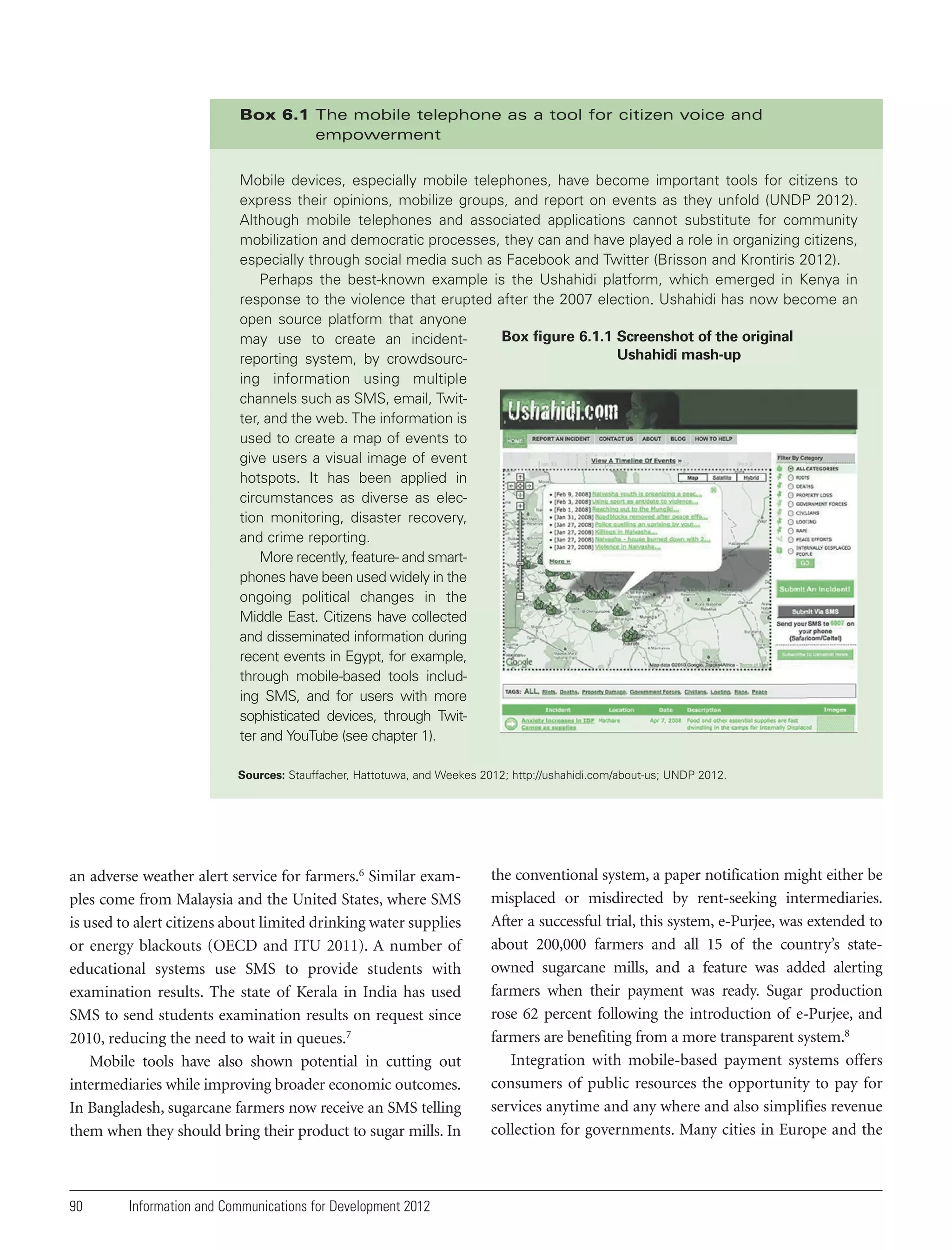Box 6.1 The mobile telephone as a tool for citizen voice and
empowerment
Mobile devices, especially mobile telephones, have become important tools for citizens to
express their opinions, mobilize groups, and report on events as they unfold (UNDP 2012).
Although mobile telephones and associated applications cannot substitute for community
mobilization and democratic processes, they can and have played a role in organizing citizens,
especially through social media such as Facebook and Twitter (Brisson and Krontiris 2012).
Perhaps the best-known example is the Ushahidi platform, which emerged in Kenya in
response to the violence that erupted after the 2007 election. Ushahidi has now become an
open source platform that anyone
Box figure 6.1.1 Screenshot of the original
may use to create an incidentUshahidi mash-up
reporting system, by crowdsourcing information using multiple
channels such as SMS, email, Twitter, and the web. The information is
used to create a map of events to
give users a visual image of event
hotspots. It has been applied in
circumstances as diverse as election monitoring, disaster recovery,
and crime reporting.
More recently, feature- and smartphones have been used widely in the
ongoing political changes in the
Middle East. Citizens have collected
and disseminated information during
recent events in Egypt, for example,
through mobile-based tools including SMS, and for users with more
sophisticated devices, through Twitter and YouTube (see chapter 1).
Sources: Stauffacher, Hattotuwa, and Weekes 2012; http://ushahidi.com/about-us; UNDP 2012.

an adverse weather alert service for farmers.6 Similar examples come from Malaysia and the United States, where SMS
is used to alert citizens about limited drinking water supplies
or energy blackouts (OECD and ITU 2011). A number of
educational systems use SMS to provide students with
examination results. The state of Kerala in India has used
SMS to send students examination results on request since
2010, reducing the need to wait in queues.7
Mobile tools have also shown potential in cutting out
intermediaries while improving broader economic outcomes.
In Bangladesh, sugarcane farmers now receive an SMS telling
them when they should bring their product to sugar mills. In

90

Information and Communications for Development 2012

the conventional system, a paper notification might either be
misplaced or misdirected by rent-seeking intermediaries.
After a successful trial, this system, e-Purjee, was extended to
about 200,000 farmers and all 15 of the country’s stateowned sugarcane mills, and a feature was added alerting
farmers when their payment was ready. Sugar production
rose 62 percent following the introduction of e-Purjee, and
farmers are benefiting from a more transparent system.8
Integration with mobile-based payment systems offers
consumers of public resources the opportunity to pay for
services anytime and any where and also simplifies revenue
collection for governments. Many cities in Europe and the

 
