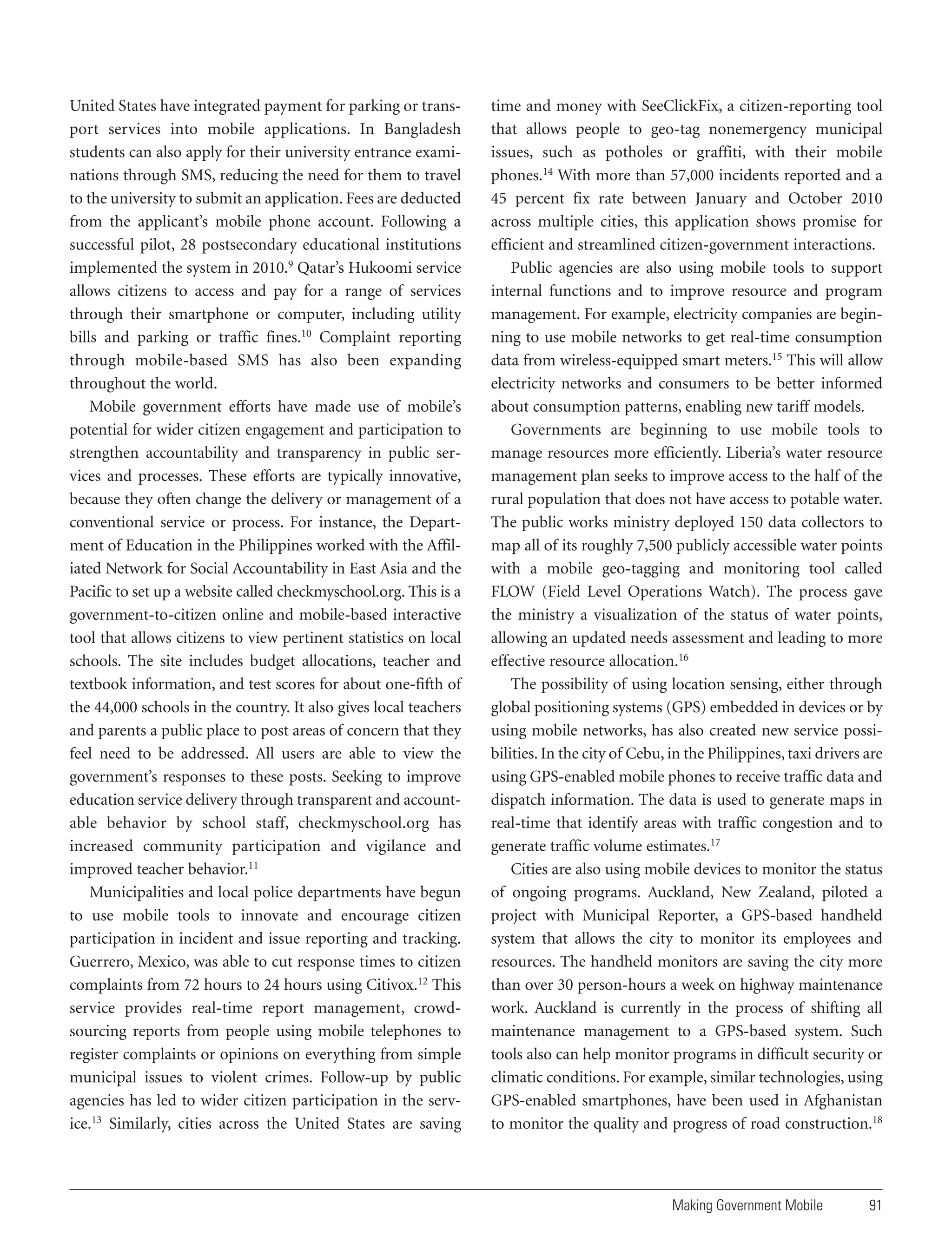 United States have integrated payment for parking or transport services into mobile applications. In Bangladesh
students can also apply for their university entrance examinations through SMS, reducing the need for them to travel
to the university to submit an application. Fees are deducted
from the applicant’s mobile phone account. Following a
successful pilot, 28 postsecondary educational institutions
implemented the system in 2010.9 Qatar’s Hukoomi service
allows citizens to access and pay for a range of services
through their smartphone or computer, including utility
bills and parking or traffic fines.10 Complaint reporting
through mobile-based SMS has also been expanding
throughout the world.
Mobile government efforts have made use of mobile’s
potential for wider citizen engagement and participation to
strengthen accountability and transparency in public services and processes. These efforts are typically innovative,
because they often change the delivery or management of a
conventional service or process. For instance, the Department of Education in the Philippines worked with the Affiliated Network for Social Accountability in East Asia and the
Pacific to set up a website called checkmyschool.org. This is a
government-to-citizen online and mobile-based interactive
tool that allows citizens to view pertinent statistics on local
schools. The site includes budget allocations, teacher and
textbook information, and test scores for about one-fifth of
the 44,000 schools in the country. It also gives local teachers
and parents a public place to post areas of concern that they
feel need to be addressed. All users are able to view the
government’s responses to these posts. Seeking to improve
education service delivery through transparent and accountable behavior by school staff, checkmyschool.org has
increased community participation and vigilance and
improved teacher behavior.11
Municipalities and local police departments have begun
to use mobile tools to innovate and encourage citizen
participation in incident and issue reporting and tracking.
Guerrero, Mexico, was able to cut response times to citizen
complaints from 72 hours to 24 hours using Citivox.12 This
service provides real-time report management, crowdsourcing reports from people using mobile telephones to
register complaints or opinions on everything from simple
municipal issues to violent crimes. Follow-up by public
agencies has led to wider citizen participation in the service.13 Similarly, cities across the United States are saving

time and money with SeeClickFix, a citizen-reporting tool
that allows people to geo-tag nonemergency municipal
issues, such as potholes or graffiti, with their mobile
phones.14 With more than 57,000 incidents reported and a
45 percent fix rate between January and October 2010
across multiple cities, this application shows promise for
efficient and streamlined citizen-government interactions.
Public agencies are also using mobile tools to support
internal functions and to improve resource and program
management. For example, electricity companies are beginning to use mobile networks to get real-time consumption
data from wireless-equipped smart meters.15 This will allow
electricity networks and consumers to be better informed
about consumption patterns, enabling new tariff models.
Governments are beginning to use mobile tools to
manage resources more efficiently. Liberia’s water resource
management plan seeks to improve access to the half of the
rural population that does not have access to potable water.
The public works ministry deployed 150 data collectors to
map all of its roughly 7,500 publicly accessible water points
with a mobile geo-tagging and monitoring tool called
FLOW (Field Level Operations Watch). The process gave
the ministry a visualization of the status of water points,
allowing an updated needs assessment and leading to more
effective resource allocation.16
The possibility of using location sensing, either through
global positioning systems (GPS) embedded in devices or by
using mobile networks, has also created new service possibilities. In the city of Cebu, in the Philippines, taxi drivers are
using GPS-enabled mobile phones to receive traffic data and
dispatch information. The data is used to generate maps in
real-time that identify areas with traffic congestion and to
generate traffic volume estimates.17
Cities are also using mobile devices to monitor the status
of ongoing programs. Auckland, New Zealand, piloted a
project with Municipal Reporter, a GPS-based handheld
system that allows the city to monitor its employees and
resources. The handheld monitors are saving the city more
than over 30 person-hours a week on highway maintenance
work. Auckland is currently in the process of shifting all
maintenance management to a GPS-based system. Such
tools also can help monitor programs in difficult security or
climatic conditions. For example, similar technologies, using
GPS-enabled smartphones, have been used in Afghanistan
to monitor the quality and progress of road construction.18

Making Government Mobile

91

 